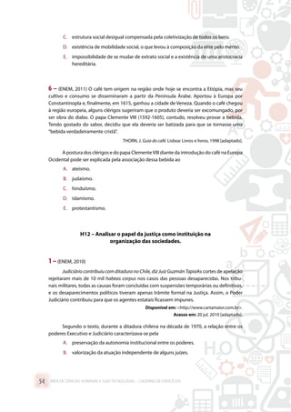 C.	 estrutura social desigual compensada pela coletivização de todos os bens.
D.	 existência de mobilidade social, o que levou à composição da elite pelo mérito.
E.	 impossibilidade de se mudar de extrato social e a existência de uma aristocracia
hereditária.
6 – (ENEM, 2011) O café tem origem na região onde hoje se encontra a Etiópia, mas seu
cultivo e consumo se disseminaram a partir da Península Árabe. Aportou à Europa por
Constantinopla e, finalmente, em 1615, ganhou a cidade de Veneza. Quando o café chegou
à região europeia, alguns clérigos sugeriram que o produto deveria ser excomungado, por
ser obra do diabo. O papa Clemente VIII (1592-1605), contudo, resolveu provar a bebida.
Tendo gostado do sabor, decidiu que ela deveria ser batizada para que se tornasse uma
“bebida verdadeiramente cristã”.
THORN, J. Guia do café. Lisboa: Livros e livros, 1998 [adaptado].
A postura dos clérigos e do papa ClementeVIII diante da introdução do café na Europa
Ocidental pode ser explicada pela associação dessa bebida ao
A.	 ateísmo.
B.	 judaísmo.
C.	 hinduísmo.
D.	 islamismo.
E.	 protestantismo.
H12 – Analisar o papel da justiça como instituição na
organização das sociedades.
1 –(ENEM, 2010)
Judiciário contribuiu com ditadura no Chile, diz Juiz Guzmán TapiaAs cortes de apelação
rejeitaram mais de 10 mil habeas corpus nos casos das pessoas desaparecidas. Nos tribu-
nais militares, todas as causas foram concluídas com suspensões temporárias ou definitivas,
e os desaparecimentos políticos tiveram apenas trâmite formal na Justiça. Assim, o Poder
Judiciário contribuiu para que os agentes estatais ficassem impunes.
Disponível em: http://www.cartamaior.com.br.
Acesso em: 20 jul. 2010 [adaptado].
Segundo o texto, durante a ditadura chilena na década de 1970, a relação entre os
poderes Executivo e Judiciário caracterizava-se pela
A.	 preservação da autonomia institucional entre os poderes.
B.	 valorização da atuação independente de alguns juízes.
ÁREA DE CIÊNCIAS HUMANAS E SUAS TECNOLOGIAS – CADERNO DE EXERCÍCIOS	54
 