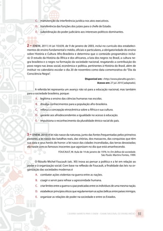 C.	 manutenção da interferência jurídica nos atos executivos.
D.	 transferência das funções dos juízes para o chefe de Estado.
E.	 subordinação do poder judiciário aos interesses políticos dominantes.
2 – (ENEM, 2011) A Lei 10.639, de 9 de janeiro de 2003, inclui no currículo dos estabeleci-
mentos de ensino fundamental e médio, oficiais e particulares, a obrigatoriedade do ensino
sobre História e Cultura Afro-Brasileira e determina que o conteúdo programático inclui-
rá: O estudo da História da África e dos africanos, a luta dos negros no Brasil, a cultura ne-
gra brasileira e o negro na formação da sociedade nacional, resgatando a contribuição do
povo negro nas áreas social, econômica e política, pertinentes à História do Brasil, além de
instituir no calendário escolar o dia 20 de novembro como data comemorativa do “Dia da
Consciência Negra”.
Disponível em: http://www.planalto.gov.br.
Acesso em: 27 jul. 2010 [adaptado].
A referida lei representa um avanço não só para a educação nacional, mas também
para a sociedade brasileira, porque:
A.	 legitima o ensino das ciências humanas nas escolas.
B.	 divulga conhecimentos para a população afro-brasileira.
C.	 reforça a concepção etnocêntrica sobre a África e sua cultura.
D.	 garante aos afrodescendentes a igualdade no acesso à educação.
E.	 impulsiona o reconhecimento da pluralidade étnico-racial do país.
3–(ENEM, 2010) A lei não nasce da natureza, junto das fontes frequentadas pelos primeiros
pastores; a lei nasce das batalhas reais, das vitórias, dos massacres, das conquistas que têm
sua data e seus heróis de horror: a lei nasce das cidades incendiadas, das terras devastadas;
ela nasce com os famosos inocentes que agonizam no dia que está amanhecendo.
FOUCAULT, M. Aula de 14 de janeiro de 1976. In: Em defesa da sociedade.
São Paulo: Martins Fontes, 1999.
O filósofo Michel Foucault (séc. XX) inova ao pensar a política e a lei em relação ao
poder e à organização social. Com base na reflexão de Foucault, a finalidade das leis na or-
ganização das sociedades modernas é
A.	 combater ações violentas na guerra entre as nações.
B.	 coagir e servir para refrear a agressividade humana.
C.	 criarlimitesentreaguerraeapazpraticadasentreosindivíduosdeumamesmanação.
D.	 estabelecerprincípioséticosqueregulamentamasaçõesbélicasentrepaísesinimigos.
E.	 organizar as relações de poder na sociedade e entre os Estados.
CADERNO MARISTA PARA O ENEM – EXAME NACIONAL DO ENSINO MÉDIO 55
 