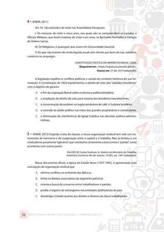 4 –(ENEM, 2011)
Art. 92. São excluídos de votar nas Assembleias Paroquiais:
I. Os menores de vinte e cinco anos, nos quais não se compreendam os casados, e
Oficiais Militares, que forem maiores de vinte e um anos, os Bacharéis Formados e Clérigos
de Ordens Sacras.
IV. Os Religiosos, e quaisquer que vivam em Comunidade claustral.
V. Os que não tiverem de renda liquida anual cem mil reis por bens de raiz, indústria,
comércio ou empregos.
CONSTITUIÇÃO POLÍTICA DO IMPÉRIO DO BRASIL (1824).
Disponível em: https://legislacao.planalto.gov.br.
Acesso em: 27 abr. 2010 [adaptado].
A legislação espelha os conflitos políticos e sociais do contexto histórico de sua for-
mulação. A Constituição de 1824 regulamentou o direito de voto dos “cidadãos brasileiros“
com o objetivo de garantir
A.	 o fim da inspiração liberal sobre a estrutura política brasileira.
B.	 a ampliação do direito de voto para maioria dos brasileiros nascidos livres.
C.	 a concentração de poderes na região produtora de café, o Sudeste brasileiro.
D.	 o controle do poder político nas mãos dos grandes proprietários e comerciantes.
E.	 a diminuição da interferência da Igreja Católica nas decisões político-adminis-
trativas.
5 – (ENEM, 2012) Fugindo à luta de classes, a nossa organização sindical tem sido um ins-
trumento de harmonia e de cooperação entre o capital e o trabalho. Não se limitou a um
sindicalismo puramente“operário’’, que conduziria certamente a luta contra o“patrão”, como
aconteceu com outros povos
FALCÃO, W. Cartas Sindicais. In: Boletim do Ministério do Trabalho,
Indústria e Comércio. Rio de Janeiro, 10 (85), set. 1941 [adaptado].
Nesse documento oficial, à época do Estado Novo (1937-1945), é apresentada uma
concepção de organização sindical que
A.	 elimina conflitos no ambiente das fábricas.
B.	 limita os direitos associativos do segmento patronal.
C.	 orienta a busca do consenso entre trabalhadores e patrões.
D.	 proíbe o registro de estrangeiros nas entidades profissionais do país.
E.	 desobriga o Estado quanto aos direitos e deveres da classe trabalhadora.
ÁREA DE CIÊNCIAS HUMANAS E SUAS TECNOLOGIAS – CADERNO DE EXERCÍCIOS	56
 