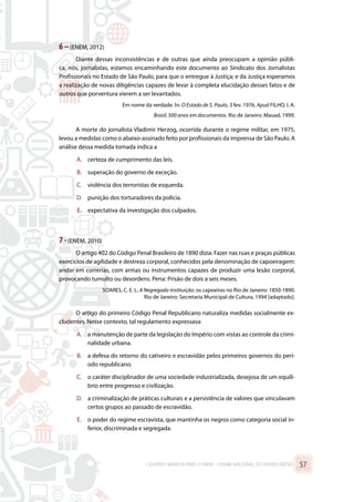6 –(ENEM, 2012)
Diante dessas inconsistências e de outras que ainda preocupam a opinião públi-
ca, nós, jornalistas, estamos encaminhando este documento ao Sindicato dos Jornalistas
Profissionais no Estado de São Paulo, para que o entregue à Justiça; e da Justiça esperamos
a realização de novas diligências capazes de levar à completa elucidação desses fatos e de
outros que porventura vierem a ser levantados.
Em nome da verdade. In: O Estado de S. Paulo, 3 fev. 1976. Apud FILHO, I. A.
Brasil, 500 anos em documentos. Rio de Janeiro: Mauad, 1999.
A morte do jornalista Vladimir Herzog, ocorrida durante o regime militar, em 1975,
levou a medidas como o abaixo-assinado feito por profissionais da imprensa de São Paulo. A
análise dessa medida tomada indica a
A.	 certeza de cumprimento das leis.
B.	 superação do governo de exceção.
C.	 violência dos terroristas de esquerda.
D.	 punição dos torturadores da polícia.
E.	 expectativa da investigação dos culpados.
7 -(ENEM, 2010)
O artigo 402 do Código Penal Brasileiro de 1890 dizia: Fazer nas ruas e praças públicas
exercícios de agilidade e destreza corporal, conhecidos pela denominação de capoeiragem:
andar em correrias, com armas ou instrumentos capazes de produzir uma lesão corporal,
provocando tumulto ou desordens. Pena: Prisão de dois a seis meses.
SOARES, C. E. L. A Negregada instituição: os capoeiras no Rio de Janeiro: 1850-1890.
Rio de Janeiro: Secretaria Municipal de Cultura, 1994 [adaptado].
O artigo do primeiro Código Penal Republicano naturaliza medidas socialmente ex-
cludentes. Nesse contexto, tal regulamento expressava
A.	 a manutenção de parte da legislação do Império com vistas ao controle da crimi-
nalidade urbana.
B.	 a defesa do retorno do cativeiro e escravidão pelos primeiros governos do perí-
odo republicano.
C.	 o caráter disciplinador de uma sociedade industrializada, desejosa de um equilí-
brio entre progresso e civilização.
D.	 a criminalização de práticas culturais e a persistência de valores que vinculavam
certos grupos ao passado de escravidão.
E.	 o poder do regime escravista, que mantinha os negros como categoria social in-
ferior, discriminada e segregada.
CADERNO MARISTA PARA O ENEM – EXAME NACIONAL DO ENSINO MÉDIO 57
 