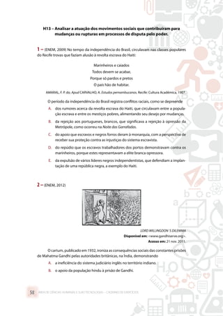 H13 – Analisar a atuação dos movimentos sociais que contribuíram para
mudanças ou rupturas em processos de disputa pelo poder.
1 – (ENEM, 2009) No tempo da independência do Brasil, circulavam nas classes populares
do Recife trovas que faziam alusão à revolta escrava do Haiti:
Marinheiros e caiados
Todos devem se acabar,
Porque só pardos e pretos
O país hão de habitar.
AMARAL, F. P. do. Apud CARVALHO, A. Estudos pernambucanos. Recife: Cultura Acadêmica, 1907.
O período da independência do Brasil registra conflitos raciais, como se depreende
A.	 dos rumores acerca da revolta escrava do Haiti, que circulavam entre a popula-
ção escrava e entre os mestiços pobres, alimentando seu desejo por mudanças.
B.	 da rejeição aos portugueses, brancos, que significava a rejeição à opressão da
Metrópole, como ocorreu na Noite das Garrafadas.
C.	 do apoio que escravos e negros forros deram à monarquia, com a perspectiva de
receber sua proteção contra as injustiças do sistema escravista.
D.	 do repúdio que os escravos trabalhadores dos portos demonstravam contra os
marinheiros, porque estes representavam a elite branca opressora.
E.	 da expulsão de vários líderes negros independentistas, que defendiam a implan-
tação de uma república negra, a exemplo do Haiti.
2 –(ENEM, 2012)
LORD WILLINGDON´S DILEMMA
Disponível em: www.gandhiserve.org.
Acesso em: 21 nov. 2011.
O cartum, publicado em 1932, ironiza as consequências sociais das constantes prisões
de Mahatma Gandhi pelas autoridades britânicas, na Índia, demonstrando
A.	 a ineficiência do sistema judiciário inglês no território indiano.
B.	 o apoio da população hindu à prisão de Gandhi.
ÁREA DE CIÊNCIAS HUMANAS E SUAS TECNOLOGIAS – CADERNO DE EXERCÍCIOS	58
 