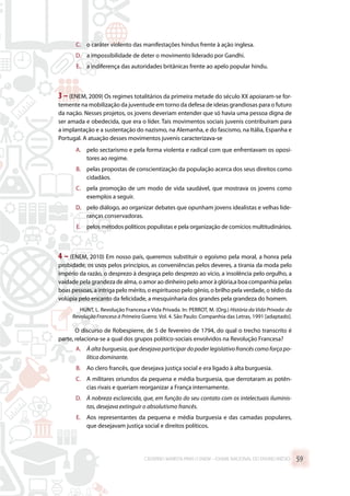 C.	 o caráter violento das manifestações hindus frente à ação inglesa.
D.	 a impossibilidade de deter o movimento liderado por Gandhi.
E.	 a indiferença das autoridades britânicas frente ao apelo popular hindu.
3 –(ENEM, 2009) Os regimes totalitários da primeira metade do século XX apoiaram-se for-
temente na mobilização da juventude em torno da defesa de ideias grandiosas para o futuro
da nação. Nesses projetos, os jovens deveriam entender que só havia uma pessoa digna de
ser amada e obedecida, que era o líder. Tais movimentos sociais juvenis contribuíram para
a implantação e a sustentação do nazismo, na Alemanha, e do fascismo, na Itália, Espanha e
Portugal. A atuação desses movimentos juvenis caracterizava-se
A.	 pelo sectarismo e pela forma violenta e radical com que enfrentavam os oposi-
tores ao regime.
B.	 pelas propostas de conscientização da população acerca dos seus direitos como
cidadãos.
C.	 pela promoção de um modo de vida saudável, que mostrava os jovens como
exemplos a seguir.
D.	 pelo diálogo, ao organizar debates que opunham jovens idealistas e velhas lide-
ranças conservadoras.
E.	 pelos métodos políticos populistas e pela organização de comícios multitudinários.
4 – (ENEM, 2010) Em nosso país, queremos substituir o egoísmo pela moral, a honra pela
probidade, os usos pelos princípios, as conveniências pelos deveres, a tirania da moda pelo
império da razão, o desprezo à desgraça pelo desprezo ao vício, a insolência pelo orgulho, a
vaidade pela grandeza de alma, o amor ao dinheiro pelo amor à glória,a boa companhia pelas
boas pessoas, a intriga pelo mérito, o espirituoso pelo gênio, o brilho pela verdade, o tédio da
volúpia pelo encanto da felicidade, a mesquinharia dos grandes pela grandeza do homem.
HUNT, L. Revolução Francesa e Vida Privada. In: PERROT, M. (Org.) História da Vida Privada: da
Revolução Francesa à Primeira Guerra. Vol. 4. São Paulo: Companhia das Letras, 1991 [adaptado].
O discurso de Robespierre, de 5 de fevereiro de 1794, do qual o trecho transcrito é
parte, relaciona-se a qual dos grupos político-sociais envolvidos na Revolução Francesa?
A.	 À alta burguesia, que desejava participar do poder legislativo francês como força po-
lítica dominante.
B.	 Ao clero francês, que desejava justiça social e era ligado à alta burguesia.
C.	 A militares oriundos da pequena e média burguesia, que derrotaram as potên-
cias rivais e queriam reorganizar a França internamente.
D.	 À nobreza esclarecida, que, em função do seu contato com os intelectuais iluminis-
tas, desejava extinguir o absolutismo francês.
E.	 Aos representantes da pequena e média burguesia e das camadas populares,
que desejavam justiça social e direitos políticos.
CADERNO MARISTA PARA O ENEM – EXAME NACIONAL DO ENSINO MÉDIO 59
 