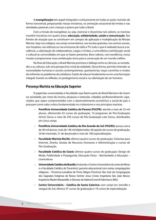A evangelização tem papel integrador e está presente em todas as ações maristas de
forma transversal, perpassando nossas iniciativas, na animação vocacional de Irmãos e nas
atividades pastorais com crianças e jovens por todo o Brasil.
Com a missão de evangelizar, ou seja, vivenciar e disseminar tais valores, os maristas
mantêm iniciativas em quatro áreas: educação, solidariedade, saúde e comunicação. São
frentes de atuação que se constituem em campos de aplicação e multiplicação da Missão
Marista. Seja nos colégios, nos campi universitários, nas escolas gratuitas, nos centros sociais,
nos hospitais, nas editoras ou nas emissoras de rádio eTV, tudo o que é realizado busca a ex-
celência, a valorização de colaboradores, Leigos e Irmãos, e uma efetiva contribuição social
e cultural às comunidades em que se fazem presentes. Bons valores, com excelência, nossa
missão é proporcionar essa combinação única para a construção de um mundo melhor.
Na Área de Educação, o Brasil Marista promove o diálogo entre as ciências, as socieda-
des e as culturas, sob uma perspectiva cristã da realidade. Dessa forma, permite entender as
necessidades humanas e sociais contemporâneas, questioná-las, traçar caminhos e modos
de enfrentar os problemas do cotidiano. O jeito de educar fundamenta-se em uma formação
integral. Investe na reflexão, no protagonismo social e na valorização do ser humano.
Presença Marista na Educação Superior
O papel das universidades e faculdades que fazem parte do Brasil Marista é de inserir
na sociedade, por meio do ensino, pesquisa e extensão, cidadãos profissionalmente capa-
citados que sejam comprometidos com o desenvolvimento econômico e social do país e
possuam como valor a ética fundamentada no cristianismo e nos princípios maristas.
•	 Pontifícia Universidade Católica do Paraná (PUCPR): atende a mais de 35 mil
alunos, oferecendo 63 cursos de graduação, 14 programas de Pós-Graduação
Stricto Sensu e mais de 250 cursos de Pós-Graduação Lato Sensu, distribuídos
em cinco campi.
•	 Pontifícia Universidade Católica do Rio Grande do Sul (PUCRS): possui cerca
de 30 mil alunos, mais de 146 mil diplomados, 66 opções de cursos de graduação,
24 de mestrado, 21 de doutorado e mais de 100 especializações.
•	 Faculdade Marista Recife: oferece quatro cursos de graduação: Sistemas para
Internet, Direito, Gestão de Recursos Humanos e Administração e cursos de
Pós-Graduação.
•	 Faculdade Católica do Ceará: oferece quatro cursos de graduação: Design de
Moda, Publicidade e Propaganda, Educação Física – Bacharelado e Educação –
Licenciatura.
•	 UniversidadeCatólicadeBrasília(incluindooCentroUniversitáriodoLestedeMinas
e a Faculdade Católica do Tocantins): parceria educacional com outras congregações
religiosas – Província Lassalista de Porto Alegre; Província São José da Congregação
dos Sagrados Estigmas de Nosso Senhor Jesus Cristo; Inspetoria São João Bosco;
Inspetoria Madre Mazzarello; e Diocese de Itabira/Coronel Fabriciano (MG).
•	 Centro Universitário – Católica de Santa Catarina: com campi em Joinville e
Jaraguá do Sul, oferece 27 cursos de graduação e 19 cursos de especialização.
6 ÁREA DE CIÊNCIAS HUMANAS E SUAS TECNOLOGIAS6 ÁREA DE CIÊNCIAS HUMANAS E SUAS TECNOLOGIAS
 