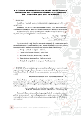 H14 – Comparar diferentes pontos de vista, presentes em textos analíticos e
interpretativos, sobre situação ou fatos de natureza histórico-geográfica
acerca das instituições sociais, políticas e econômicas.
1 –(ENEM, 2012)
Que é ilegal a faculdade que se atribui à autoridade real para suspender as leis ou seu
cumprimento.
Que é ilegal toda cobrança de impostos para a Coroa sem o concurso do Parlamento,
sob pretexto de prerrogativa, ou em época e modo diferentes dos designados por ele próprio.
Que é indispensável convocar com frequência os Parlamentos para satisfazer os agra-
vos, assim como para corrigir, afirmar e conservar as leis.
DECLARAÇÃO DOS DIREITOS.
Disponível em: http://disciplinas.stoa.usp.br.
Acesso em: 20 dez. 2011 [adaptado].
No documento de 1689, identifica-se uma particularidade da Inglaterra diante dos
demais Estados europeus na Época Moderna. A peculiaridade inglesa e o regime político
que predominavam na Europa continental estão indicados, respectivamente, em:
A.	 Redução da influência do papa – Teocracia.
B.	 Limitação do poder do soberano – Absolutismo.
C.	 Ampliação da dominação da nobreza – República.
D.	 Expansão da força do presidente –Parlamentarismo.
E.	 Restrição da competência do congresso – Presidencialismo.
2–(ENEM, 2011) A consolidação do regime democrático no Brasil contra os extremismos da
esquerda e da direita exige ação enérgica e permanente no sentido do aprimoramento das
instituições políticas e da realização de reformas corajosas no terreno econômico, financeiro
e social.
Mensagem programática da União Democrática Nacional (UDN) – 1957.
Ostrabalhadoresdeverãoexigiraconstituiçãodeumgovernonacionalistaedemocrá-
tico,comparticipaçãodostrabalhadoresparaarealizaçãodasseguintesmedidas:a)Reforma
bancária progressista; b) Reforma agrária que extinga o latifúndio; c) Regulamentação da Lei
de Remessas de Lucros.
Manifesto do Comando Geral dos Trabalhadores (CGT) –1962. In: BONAVIDES, P.;
AMARAL, R. Textos políticos da história do Brasil. Brasília: Senado Federal, 2002.
Nos anos 1960 eram comuns as disputas pelo significado de termos usados no debate
político, como democracia e reforma. Se, para os setores aglutinados em torno da UDN, as
reformas deveriam assegurar o livre mercado, para aqueles organizados no CGT, elas deve-
riam resultar em
ÁREA DE CIÊNCIAS HUMANAS E SUAS TECNOLOGIAS – CADERNO DE EXERCÍCIOS	60
 