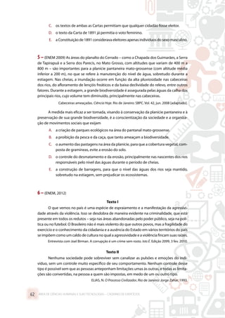 C.	 os textos de ambas as Cartas permitiam que qualquer cidadão fosse eleitor.
D.	 o texto da Carta de 1891 já permitia o voto feminino.
E.	 a Constituição de 1891 considerava eleitores apenas indivíduos do sexo masculino.
5–(ENEM 2009) As áreas do planalto do Cerrado – como a Chapada dos Guimarães, a Serra
de Tapirapuã e a Serra dos Parecis, no Mato Grosso, com altitudes que variam de 400 m a
800 m – são importantes para a planície pantaneira mato-grossense (com altitude média
inferior a 200 m), no que se refere à manutenção do nível de água, sobretudo durante a
estiagem. Nas cheias, a inundação ocorre em função da alta pluviosidade nas cabeceiras
dos rios, do afloramento de lençóis freáticos e da baixa declividade do relevo, entre outros
fatores. Durante a estiagem, a grande biodiversidade é assegurada pelas águas da calha dos
principais rios, cujo volume tem diminuído, principalmente nas cabeceiras.
Cabeceiras ameaçadas. Ciência Hoje. Rio de Janeiro: SBPC. Vol. 42, jun. 2008 [adaptado].
A medida mais eficaz a ser tomada, visando à conservação da planície pantaneira e à
preservação de sua grande biodiversidade, é a conscientização da sociedade e a organiza-
ção de movimentos sociais que exijam
A.	 a criação de parques ecológicos na área do pantanal mato-grossense.
B.	 a proibição da pesca e da caça, que tanto ameaçam a biodiversidade.
C.	 o aumento das pastagens na área da planície, para que a cobertura vegetal, com-
posta de gramíneas, evite a erosão do solo.
D.	 o controle do desmatamento e da erosão, principalmente nas nascentes dos rios
responsáveis pelo nível das águas durante o período de cheias.
E.	 a construção de barragens, para que o nível das águas dos rios seja mantido,
sobretudo na estiagem, sem prejudicar os ecossistemas.
6 –(ENEM, 2012)
Texto I
O que vemos no país é uma espécie de espraiamento e a manifestação da agressivi-
dade através da violência. Isso se desdobra de maneira evidente na criminalidade, que está
presente em todos os redutos – seja nas áreas abandonadas pelo poder público, seja na polí-
tica ou no futebol. O Brasileiro não é mais violento do que outros povos, mas a fragilidade do
exercício e o conhecimento da cidadania e a ausência do Estado em vários territórios do país
se impõem como um caldo de cultura no qual a agressividade e a violência fincam suas raízes.
Entrevista com Joel Birman. A corrupção é um crime sem rosto. Isto É. Edição 2099, 3 fev. 2010.
Texto II
Nenhuma sociedade pode sobreviver sem canalizar as pulsões e emoções do indi-
víduo, sem um controle muito específico de seu comportamento. Nenhum controle desse
tipo é possível sem que as pessoas anteponham limitações umas às outras, e todas as limita-
ções são convertidas, na pessoa a quem são impostas, em medo de um ou outro tipo.
ELIAS, N. O Processo Civilizador. Rio de Janeiro: Jorge Zahar, 1993.
ÁREA DE CIÊNCIAS HUMANAS E SUAS TECNOLOGIAS – CADERNO DE EXERCÍCIOS	62
 