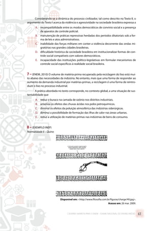 Considerando-se a dinâmica do processo civilizador, tal como descrito no Texto II, o
argumento do Texto I acerca da violência e agressividade na sociedade brasileira expressa a
A.	 incompatibilidade entre os modos democráticos de convívio social e a presença
de aparatos de controle policial.
B.	 manutenção de práticas repressivas herdadas dos períodos ditatoriais sob a for-
ma de leis e atos administrativos.
C.	 inabilidade das forças militares em conter a violência decorrente das ondas mi-
gratórias nas grandes cidades brasileiras.
D.	 dificuldade histórica da sociedade brasileira em institucionalizar formas de con-
trole social compatíveis com valores democráticos.
E.	 incapacidade das instituições político-legislativas em formular mecanismos de
controle social específicos à realidade social brasileira.
7 –(ENEM, 2010) O volume de matéria-prima recuperado pela reciclagem do lixo está mui-
to abaixo das necessidades da indústria. No entanto, mais que uma forma de responder ao
aumento da demanda industrial por matérias-primas, a reciclagem é uma forma de reintro-
duzir o lixo no processo industrial.
A prática abordada no texto corresponde, no contexto global, a uma situação de sus-
tentabilidade que
A.	 reduz o buraco na camada de ozônio nos distritos industriais.
B.	 ameniza os efeitos das chuvas ácidas nos polos petroquímicos.
C.	 diminui os efeitos da poluição atmosférica das indústrias siderúrgicas.
D.	 diminui a possibilidade de formação das ilhas de calor nas áreas urbanas.
E.	 reduz a utilização de matérias-primas nas indústrias de bens de consumo.
8 –(EXEMPLO INEP)
Normalidade II – Quino
Disponível em: http://www.filosofia.com.br/figuras/charge/49.jpg.
Acesso em: 26 mar. 2009.
CADERNO MARISTA PARA O ENEM – EXAME NACIONAL DO ENSINO MÉDIO 63
 