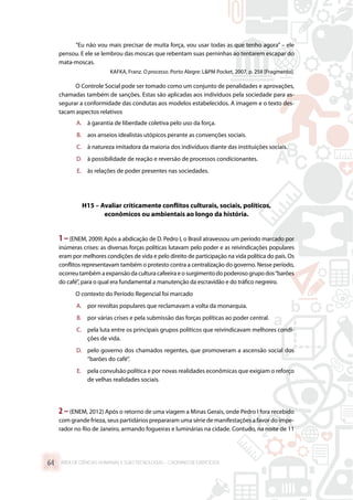 “Eu não vou mais precisar de muita força, vou usar todas as que tenho agora” – ele
pensou. E ele se lembrou das moscas que rebentam suas perninhas ao tentarem escapar do
mata-moscas.
KAFKA, Franz. O processo. Porto Alegre: LPM Pocket, 2007, p. 258 [Fragmento].
O Controle Social pode ser tomado como um conjunto de penalidades e aprovações,
chamadas também de sanções. Estas são aplicadas aos indivíduos pela sociedade para as-
segurar a conformidade das condutas aos modelos estabelecidos. A imagem e o texto des-
tacam aspectos relativos
A.	 à garantia de liberdade coletiva pelo uso da força.
B.	 aos anseios idealistas utópicos perante as convenções sociais.
C.	 à natureza imitadora da maioria dos indivíduos diante das instituições sociais.
D.	 à possibilidade de reação e reversão de processos condicionantes.
E.	 às relações de poder presentes nas sociedades.
H15 – Avaliar criticamente conflitos culturais, sociais, políticos,
econômicos ou ambientais ao longo da história.
1–(ENEM, 2009) Após a abdicação de D. Pedro I, o Brasil atravessou um período marcado por
inúmeras crises: as diversas forças políticas lutavam pelo poder e as reivindicações populares
eram por melhores condições de vida e pelo direito de participação na vida política do país. Os
conflitos representavam também o protesto contra a centralização do governo. Nesse período,
ocorreu também a expansão da cultura cafeeira e o surgimento do poderoso grupo dos“barões
do café”, para o qual era fundamental a manutenção da escravidão e do tráfico negreiro.
O contexto do Período Regencial foi marcado
A.	 por revoltas populares que reclamavam a volta da monarquia.
B.	 por várias crises e pela submissão das forças políticas ao poder central.
C.	 pela luta entre os principais grupos políticos que reivindicavam melhores condi-
ções de vida.
D.	 pelo governo dos chamados regentes, que promoveram a ascensão social dos
“barões do café”.
E.	 pela convulsão política e por novas realidades econômicas que exigiam o reforço
de velhas realidades sociais.
2 –(ENEM, 2012) Após o retorno de uma viagem a Minas Gerais, onde Pedro I fora recebido
com grande frieza, seus partidários prepararam uma série de manifestações a favor do impe-
rador no Rio de Janeiro, armando fogueiras e luminárias na cidade. Contudo, na noite de 11
ÁREA DE CIÊNCIAS HUMANAS E SUAS TECNOLOGIAS – CADERNO DE EXERCÍCIOS	64
 
