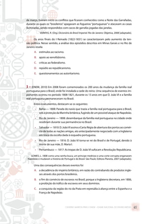 de março, tiveram início os conflitos que ficaram conhecidos como a Noite das Garrafadas,
durante os quais os “brasileiros” apagavam as fogueiras “portuguesas” e atacavam as casas
iluminadas, sendo respondidos com cacos de garrafas jogadas das janelas.
VAINFAS, R. (Org.) Dicionário do Brasil Imperial. Rio de Janeiro: Objetiva, 2008 [adaptado].
Os anos finais do I Reinado (1822-1831) se caracterizaram pelo aumento da ten-
são política. Nesse sentido, a análise dos episódios descritos em Minas Gerais e no Rio de
Janeiro revela
A.	 estímulos ao racismo.
B.	 apoio ao xenofobismo.
C.	 críticas ao federalismo.
D.	 repúdio ao republicanismo.
E.	 questionamentos ao autoritarismo.
3 – (ENEM, 2010) Em 2008 foram comemorados os 200 anos da mudança da família real
portuguesa para o Brasil, onde foi instalada a sede do reino. Uma sequência de eventos im-
portantes ocorreu no período 1808-1821, durante os 13 anos em que D. João VI e a família
real portuguesa permaneceram no Brasil.
Entre esses eventos, destacam-se os seguintes:
•	 Bahia — 1808: Parada do navio que trazia a família real portuguesa para o Brasil,
sob a proteção da Marinha britânica, fugindo de um possível ataque de Napoleão.
•	 Rio de Janeiro — 1808: desembarque da família real portuguesa na cidade onde
residiriam durante sua permanência no Brasil.
•	 Salvador — 1810: D. JoãoVI assina a Carta Régia de abertura dos portos ao comér-
cio de todas as nações amigas, ato antecipadamente negociado com a Inglaterra
em troca da escolta dada à esquadra portuguesa.
•	 Rio de Janeiro — 1816: D. João VI torna-se rei do Brasil e de Portugal, devido à
morte de sua mãe, D. Maria I.
•	 Pernambuco — 1817: As tropas de D. João VI sufocam a Revolução Republicana.
GOMES, L. 1808: como uma rainha louca, um príncipe medroso e uma corte corrupta enganaram
Napoleão e mudaram a história de Portugal e do Brasil. São Paulo: Editora Planeta, 2007 [adaptado].
Uma das consequências desses eventos foi
A.	 a decadência do império britânico, em razão do contrabando de produtos ingle-
ses através dos portos brasileiros.
B.	 o fim do comércio de escravos no Brasil, porque a Inglaterra decretara, em 1806,
a proibição do tráfico de escravos em seus domínios.
C.	 a conquista da região do rio da Prata em represália à aliança entre a Espanha e a
França de Napoleão.
CADERNO MARISTA PARA O ENEM – EXAME NACIONAL DO ENSINO MÉDIO 65
 