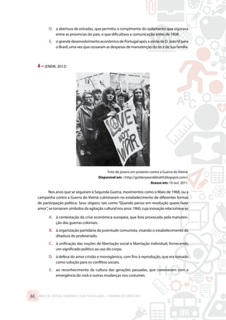 D.	 a abertura de estradas, que permitiu o rompimento do isolamento que vigorava
entre as províncias do país, o que dificultava a comunicação antes de 1808.
E.	 o grande desenvolvimento econômico de Portugal após a vinda de D. JoãoVI para
o Brasil, uma vez que cessaram as despesas de manutenção do rei e de sua família.
4 –(ENEM, 2012)
Foto de jovens em protesto contra a Guerra do Vietnã.
Disponível em: http://goldenyears66to69.blogspot.com.
Acesso em: 10 out. 2011.
Nos anos que se seguiram à Segunda Guerra, movimentos como o Maio de 1968, ou a
campanha contra a Guerra do Vietnã culminaram no estabelecimento de diferentes formas
de participação política. Seus slogans, tais como “Quando penso em revolução quero fazer
amor”, se tornaram símbolos da agitação cultural nos anos 1960, cuja inovação relacionava-se
A.	 à contestação da crise econômica europeia, que fora provocada pela manuten-
ção das guerras coloniais.
B.	 à organização partidária da juventude comunista, visando o estabelecimento da
ditadura do proletariado.
C.	 à unificação das noções de libertação social e libertação individual, fornecendo
um significado político ao uso do corpo.
D.	 à defesa do amor cristão e monogâmico, com fins à reprodução, que era tomado
como solução para os conflitos sociais.
E.	 ao reconhecimento da cultura das gerações passadas, que conviveram com a
emergência do rock e outras mudanças nos costumes.
ÁREA DE CIÊNCIAS HUMANAS E SUAS TECNOLOGIAS – CADERNO DE EXERCÍCIOS	66
 