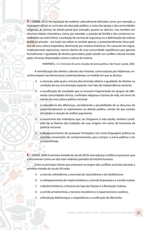 5 – (ENEM, 2012) Na regulação de matérias culturalmente delicadas como, por exemplo, a
linguagem oficial, os currículos da educação pública, o status das Igrejas e das comunidades
religiosas, as normas do direito penal (por exemplo, quanto ao aborto), mas também em
assuntos menos chamativos, como, por exemplo, a posição da família e dos consórcios se-
melhantes ao matrimônio, a aceitação de normas de segurança ou a delimitação das esferas
pública e privada – em tudo isso refere-se amiúde apenas o autoentendimento ético-polí-
tico de uma cultura majoritária, dominante por motivos históricos. Por causa de tais regras,
implicitamente repressivas, mesmo dentro de uma comunidade republicana que garanta
formalmente a igualdade de direitos para todos, pode eclodir um conflito cultural movido
pelas minorias desprezadas contra a cultura da maioria.
HABERMAS, J. A. A inclusão do outro: estudos de teoria política. São Paulo: Loyola, 2002.
A reivindicação dos direitos culturais das minorias, como exposto por Habermas, en-
contra amparo nas democracias contemporâneas, na medida em que se alcança
A.	 a secessão, pela qual a minoria discriminada obteria a igualdade de direitos na
condição da sua concentração espacial, num tipo de independência nacional.
B.	 a reunificação da sociedade que se encontra fragmentada em grupos de dife-
rentes comunidades étnicas, confissões religiosas e formas de vida, em torno da
coesão de uma cultura política nacional.
C.	 a coexistência das diferenças, considerando a possibilidade de os discursos de
autoentendimento se submeterem ao debate público, cientes de que estarão
vinculados à coerção do melhor argumento.
D.	 a autonomia dos indivíduos que, ao chegarem à vida adulta, tenham condi-
ções de se libertar das tradições de suas origens em nome da harmonia da
política nacional.
E.	 o desaparecimento de quaisquer limitações, tais como linguagem política ou
distintas convenções de comportamento, para compor a arena política a ser
compartilhada.
6–(ENEM, 2009) A primeira metade do século XX foi marcada por conflitos e processos que
a inscreveram como um dos mais violentos períodos da história humana.
Entre os principais fatores que estiveram na origem dos conflitos ocorridos durante a
primeira metade do século XX estão
A.	 a crise do colonialismo, a ascensão do nacionalismo e do totalitarismo.
B.	 o enfraquecimento do império britânico, a Grande Depressão e a corrida nuclear.
C.	 o declínio britânico, o fracasso da Liga das Nações e a Revolução Cubana.
D.	 a corrida armamentista, o terceiro-mundismo e o expansionismo soviético.
E.	 a Revolução Bolchevique, o imperialismo e a unificação da Alemanha.
CADERNO MARISTA PARA O ENEM – EXAME NACIONAL DO ENSINO MÉDIO 67
 