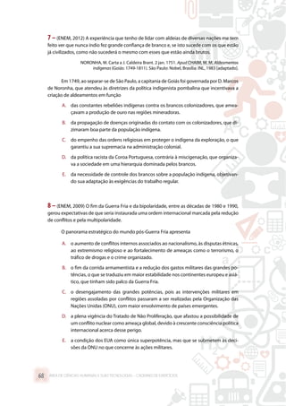 7 – (ENEM, 2012) A experiência que tenho de lidar com aldeias de diversas nações me tem
feito ver que nunca índio fez grande confiança de branco e, se isto sucede com os que estão
já civilizados, como não sucederá o mesmo com esses que estão ainda brutos.
NORONHA, M. Carta a J. Caldeira Brant. 2 jan. 1751. Apud CHAIM, M. M. Aldeamentos
indígenas (Goiás: 1749-1811). São Paulo: Nobel, Brasília: INL, 1983 [adaptado].
Em 1749, ao separar-se de São Paulo, a capitania de Goiás foi governada por D. Marcos
de Noronha, que atendeu às diretrizes da política indigenista pombalina que incentivava a
criação de aldeamentos em função
A.	 das constantes rebeliões indígenas contra os brancos colonizadores, que amea-
çavam a produção de ouro nas regiões mineradoras.
B.	 da propagação de doenças originadas do contato com os colonizadores, que di-
zimaram boa parte da população indígena.
C.	 do empenho das ordens religiosas em proteger o indígena da exploração, o que
garantiu a sua supremacia na administração colonial.
D.	 da política racista da Coroa Portuguesa, contrária à miscigenação, que organiza-
va a sociedade em uma hierarquia dominada pelos brancos.
E.	 da necessidade de controle dos brancos sobre a população indígena, objetivan-
do sua adaptação às exigências do trabalho regular.
8 – (ENEM, 2009) O fim da Guerra Fria e da bipolaridade, entre as décadas de 1980 e 1990,
gerou expectativas de que seria instaurada uma ordem internacional marcada pela redução
de conflitos e pela multipolaridade.
O panorama estratégico do mundo pós-Guerra Fria apresenta
A.	 o aumento de conflitos internos associados ao nacionalismo, às disputas étnicas,
ao extremismo religioso e ao fortalecimento de ameaças como o terrorismo, o
tráfico de drogas e o crime organizado.
B.	 o fim da corrida armamentista e a redução dos gastos militares das grandes po-
tências, o que se traduziu em maior estabilidade nos continentes europeu e asiá-
tico, que tinham sido palco da Guerra Fria.
C.	 o desengajamento das grandes potências, pois as intervenções militares em
regiões assoladas por conflitos passaram a ser realizadas pela Organização das
Nações Unidas (ONU), com maior envolvimento de países emergentes.
D.	 a plena vigência do Tratado de Não Proliferação, que afastou a possibilidade de
um conflito nuclear como ameaça global, devido à crescente consciência política
internacional acerca desse perigo.
E.	 a condição dos EUA como única superpotência, mas que se submetem às deci-
sões da ONU no que concerne às ações militares.
ÁREA DE CIÊNCIAS HUMANAS E SUAS TECNOLOGIAS – CADERNO DE EXERCÍCIOS	68
 
