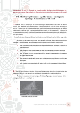 Competência de área 4 – Entender as transformações técnicas e tecnológicas e seu im-
pacto nos processos de produção, no desenvolvimento do conhecimento e na vida social.
H16 – Identificar registros sobre o papel das técnicas e tecnologias na
organização do trabalho e/ou da vida social.
1 – (ENEM, 2011) A introdução de novas tecnologias desencadeou uma série de efeitos
sociais que afetaram os trabalhadores e sua organização. O uso de novas tecnologias
trouxe a diminuição do trabalho necessário que se traduz na economia líquida do tempo
de trabalho, uma vez que, com a presença da automação microeletrônica, começou a
ocorrer a diminuição dos coletivos operários e uma mudança na organização dos proces-
sos de trabalho.
Revista Eletrônica de Geografia Y Ciências Sociales. Universidad de Barcelona. No 170(9), 1º ago. 2004.
A utilização de novas tecnologias tem causado inúmeras alterações no mundo do
trabalho. Essas mudanças são observadas em um modelo de produção caracterizado:
A.	 pelo uso intensivo do trabalho manual para desenvolver produtos autênticos e
personalizados.
B.	 pelo ingresso tardio das mulheres no mercado de trabalho no setor industrial.
C.	 pela participação ativa das empresas e dos próprios trabalhadores no processo
de qualificação laboral.
D.	 pelo aumento na oferta de vagas para trabalhadores especializados em funções
repetitivas.
E.	 pela manutenção de estoques de larga escala em função da alta produtividade.
2 – (ENEM, 2009) O clima é um dos elementos fundamentais não só na caracterização das
paisagens naturais, mas também no histórico de ocupação do espaço geográfico.
Tendo em vista determinada restrição climática, a figura que representa o uso de tec-
nologia voltada para a produção é:
A.	
Exploração vinícola no Chile
CADERNO MARISTA PARA O ENEM – EXAME NACIONAL DO ENSINO MÉDIO 69
 