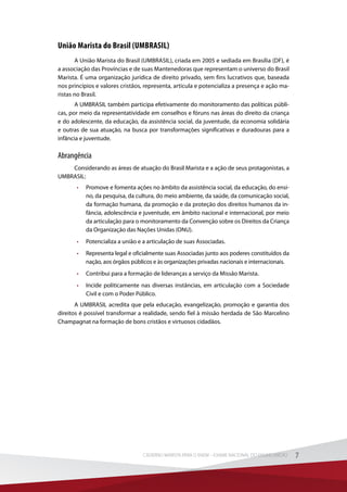 União Marista do Brasil (UMBRASIL)
A União Marista do Brasil (UMBRASIL), criada em 2005 e sediada em Brasília (DF), é
a associação das Províncias e de suas Mantenedoras que representam o universo do Brasil
Marista. É uma organização jurídica de direito privado, sem fins lucrativos que, baseada
nos princípios e valores cristãos, representa, articula e potencializa a presença e ação ma-
ristas no Brasil.
A UMBRASIL também participa efetivamente do monitoramento das políticas públi-
cas, por meio da representatividade em conselhos e fóruns nas áreas do direito da criança
e do adolescente, da educação, da assistência social, da juventude, da economia solidária
e outras de sua atuação, na busca por transformações significativas e duradouras para a
infância e juventude.
Abrangência
Considerando as áreas de atuação do Brasil Marista e a ação de seus protagonistas, a
UMBRASIL:
•	 Promove e fomenta ações no âmbito da assistência social, da educação, do ensi-
no, da pesquisa, da cultura, do meio ambiente, da saúde, da comunicação social,
da formação humana, da promoção e da proteção dos direitos humanos da in-
fância, adolescência e juventude, em âmbito nacional e internacional, por meio
da articulação para o monitoramento da Convenção sobre os Direitos da Criança
da Organização das Nações Unidas (ONU).
•	 Potencializa a união e a articulação de suas Associadas.
•	 Representa legal e oficialmente suas Associadas junto aos poderes constituídos da
nação, aos órgãos públicos e às organizações privadas nacionais e internacionais.
•	 Contribui para a formação de lideranças a serviço da Missão Marista.
•	 Incide politicamente nas diversas instâncias, em articulação com a Sociedade
Civil e com o Poder Público.
A UMBRASIL acredita que pela educação, evangelização, promoção e garantia dos
direitos é possível transformar a realidade, sendo fiel à missão herdada de São Marcelino
Champagnat na formação de bons cristãos e virtuosos cidadãos.
7CADERNO MARISTA PARA O ENEM – EXAME NACIONAL DO ENSINO MÉDIO 7CADERNO MARISTA PARA O ENEM – EXAME NACIONAL DO ENSINO MÉDIO
 