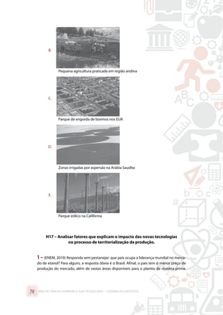 B.	
Pequena agricultura praticada em região andina
C.	
Parque de engorda de bovinos nos EUA
D.	
Zonas irrigadas por aspersão na Arábia Saudita
E.	
Parque eólico na Califórnia
H17 – Analisar fatores que explicam o impacto das novas tecnologias
no processo de territorialização da produção.
1 –(ENEM, 2010) Responda sem pestanejar: que país ocupa a liderança mundial no merca-
do de etanol? Para alguns, a resposta óbvia é o Brasil. Afinal, o país tem o menor preço de
produção do mercado, além de vastas áreas disponíveis para o plantio de matéria-prima.
ÁREA DE CIÊNCIAS HUMANAS E SUAS TECNOLOGIAS – CADERNO DE EXERCÍCIOS	70
 