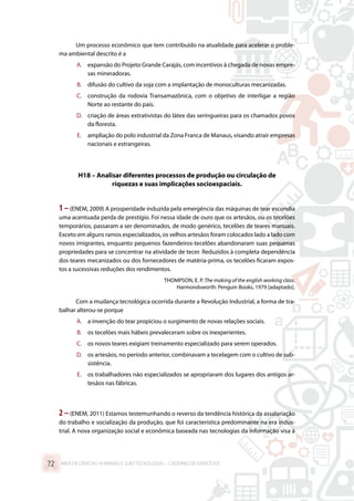 Um processo econômico que tem contribuído na atualidade para acelerar o proble-
ma ambiental descrito é a
A.	 expansão do Projeto Grande Carajás, com incentivos à chegada de novas empre-
sas mineradoras.
B.	 difusão do cultivo da soja com a implantação de monoculturas mecanizadas.
C.	 construção da rodovia Transamazônica, com o objetivo de interligar a região
Norte ao restante do país.
D.	 criação de áreas extrativistas do látex das seringueiras para os chamados povos
da floresta.
E.	 ampliação do polo industrial da Zona Franca de Manaus, visando atrair empresas
nacionais e estrangeiras.
H18 – Analisar diferentes processos de produção ou circulação de
riquezas e suas implicações socioespaciais.
1 –(ENEM, 2009) A prosperidade induzida pela emergência das máquinas de tear escondia
uma acentuada perda de prestígio. Foi nessa idade de ouro que os artesãos, ou os tecelões
temporários, passaram a ser denominados, de modo genérico, tecelões de teares manuais.
Exceto em alguns ramos especializados, os velhos artesãos foram colocados lado a lado com
novos imigrantes, enquanto pequenos fazendeiros-tecelões abandonaram suas pequenas
propriedades para se concentrar na atividade de tecer. Reduzidos à completa dependência
dos teares mecanizados ou dos fornecedores de matéria-prima, os tecelões ficaram expos-
tos a sucessivas reduções dos rendimentos.
THOMPSON, E. P. The making of the english working class.
Harmondsworth: Penguin Books, 1979 [adaptado].
Com a mudança tecnológica ocorrida durante a Revolução Industrial, a forma de tra-
balhar alterou-se porque
A.	 a invenção do tear propiciou o surgimento de novas relações sociais.
B.	 os tecelões mais hábeis prevaleceram sobre os inexperientes.
C.	 os novos teares exigiam treinamento especializado para serem operados.
D.	 os artesãos, no período anterior, combinavam a tecelagem com o cultivo de sub-
sistência.
E.	 os trabalhadores não especializados se apropriaram dos lugares dos antigos ar-
tesãos nas fábricas.
2 –(ENEM, 2011) Estamos testemunhando o reverso da tendência histórica da assalariação
do trabalho e socialização da produção, que foi característica predominante na era indus-
trial. A nova organização social e econômica baseada nas tecnologias da informação visa à
ÁREA DE CIÊNCIAS HUMANAS E SUAS TECNOLOGIAS – CADERNO DE EXERCÍCIOS	72
 