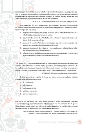 administração descentralizadora, ao trabalho individualizante e aos mercados personaliza-
dos. As novas tecnologias da informação possibilitam, ao mesmo tempo, a descentralização
das tarefas e sua coordenação em uma rede interativa de comunicação em tempo real, seja
entre continentes, seja entre os andares de um mesmo edifício.
CASTELLS, M. A sociedade em rede. São Paulo: Paz e Terra, 2006 [adaptado].
No contexto descrito, as sociedades vivenciam mudanças constantes nas ferramentas
de comunicação que afetam os processos produtivos nas empresas. Na esfera do trabalho,
tais mudanças têm provocado
A.	 o aprofundamento dos vínculos dos operários com as linhas de montagem sob a
influência dos modelos orientais de gestão.
B.	 o aumento das formas de teletrabalho como solução de larga escala para o pro-
blema do desemprego crônico.
C.	 o avanço do trabalho flexível e da terceirização respostas às demandas por ino-
vação e com vistas à mobilidade dos investimentos.
D.	 a autonomia crescente das máquinas e computadores em substituição ao traba-
lho dos especialistas técnicos e gestores.
E.	 o fortalecimento do diálogo entre operários, gerentes, executivos e clientes com
a garantia de harmonização das relações de trabalho.
3 – (ENEM, 2011) Acompanhando a intenção da burguesia renascentista de ampliar seu
domínio sobre a natureza e sobre o espaço geográfico, através da pesquisa científica e da
invenção tecnológica, os cientistas também iriam se atirar nessa aventura, tentando con-
quistar a forma, o movimento, o espaço, a luz, a cor e mesmo a expressão e o sentimento.
SEVCENKO, N. O Renascimento. Campinas: Unicamp, 1984.
O texto apresenta um espírito de época que afetou também a produção artística,
marcada pela constante relação entre
A.	 fé e misticismo.
B.	 ciência e arte.
C.	 cultura e comércio.
D.	 política e economia.
E.	 astronomia e religião.
4 – (ENEM, 2012) Mas uma coisa ouso afirmar, porque há muitos testemunhos, e é que vi
nesta terra de Veragua [Panamá] maiores indícios de ouro nos dois primeiros dias do que na
Hispaniola em quatro anos, e que as terras da região não podem ser mais bonitas nem mais
bem lavradas. Ali, se quiserem podem mandar extrair à vontade.
Carta de Colombo aos reis da Espanha, julho de 1503. Apud AMADO, J.; FIGUEIREDO, L. C.
Colombo e a América: quinhentos anos depois. São Paulo: Atual, 1991 [adaptado].
CADERNO MARISTA PARA O ENEM – EXAME NACIONAL DO ENSINO MÉDIO 73
 