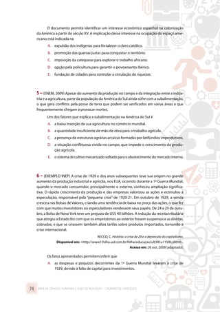 O documento permite identificar um interesse econômico espanhol na colonização
da América a partir do século XV. A implicação desse interesse na ocupação do espaço ame-
ricano está indicada na
A.	 expulsão dos indígenas para fortalecer o clero católico.
B.	 promoção das guerras justas para conquistar o território.
C.	 imposição da catequese para explorar o trabalho africano.
D.	 opção pela policultura para garantir o povoamento ibérico.
E.	 fundação de cidades para controlar a circulação de riquezas.
5–(ENEM, 2009) Apesar do aumento da produção no campo e da integração entre a indús-
tria e a agricultura, parte da população da América do Sul ainda sofre com a subalimentação,
o que gera conflitos pela posse de terra que podem ser verificados em várias áreas e que
frequentemente chegam a provocar mortes.
Um dos fatores que explica a subalimentação na América do Sul é
A.	 a baixa inserção de sua agricultura no comércio mundial.
B.	 a quantidade insuficiente de mão de obra para o trabalho agrícola.
C.	 a presença de estruturas agrárias arcaicas formadas por latifúndios improdutivos.
D.	 a situação conflituosa vivida no campo, que impede o crescimento da produ-
ção agrícola.
E.	 osistemadecultivomecanizadovoltadoparaoabastecimentodomercadointerno.
6 – (EXEMPLO INEP) A crise de 1929 e dos anos subsequentes teve sua origem no grande
aumento da produção industrial e agrícola, nos EUA, ocorrido durante a 1ª Guerra Mundial,
quando o mercado consumidor, principalmente o externo, conheceu ampliação significa-
tiva. O rápido crescimento da produção e das empresas valorizou as ações e estimulou a
especulação, responsável pela “pequena crise” de 1920-21. Em outubro de 1929, a venda
cresceu nas Bolsas de Valores, criando uma tendência de baixa no preço das ações, o que fez
com que muitos investidores ou especuladores vendessem seus papéis. De 24 a 29 de outu-
bro, a Bolsa de NovaYork teve um prejuízo de US$ 40 bilhões. A redução da receita tributária
que atingiu o Estado fez com que os empréstimos ao exterior fossem suspensos e as dívidas,
cobradas; e que se criassem também altas tarifas sobre produtos importados, tornando a
crise internacional.
RECCO, C. História: a crise de 29 e a depressão do capitalismo.
Disponível em: http://www1.folha.uol.com.br/folha/educacao/ult305u11504.shtml.
Acesso em: 26 out. 2008 [adaptado].
Os fatos apresentados permitem inferir que
A.	 as despesas e prejuízos decorrentes da 1ª Guerra Mundial levaram à crise de
1929, devido à falta de capital para investimentos.
ÁREA DE CIÊNCIAS HUMANAS E SUAS TECNOLOGIAS – CADERNO DE EXERCÍCIOS	74
 