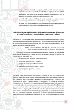 B.	 o significativo incremento da produção industrial e agrícola norte-americana du-
rante a 1ª Guerra Mundial consistiu num dos fatores originários da crise de 1929.
C.	 a queda dos índices nas Bolsas de Valores pode ser apontada como causa do
aumento dos preços de ações nos EUA em outubro de 1929.
D.	 a crise de 1929 eclodiu nos EUA a partir da interrupção de empréstimos ao exte-
rior e da criação de altas tarifas sobre produtos de origem importada.
E.	 a crise de 1929 gerou uma ampliação do mercado consumidor externo e, conse-
quentemente, um crescimento industrial e agrícola nos EUA.
H19 – Reconhecer as transformações técnicas e tecnológicas que determinam
as várias formas de uso e apropriação dos espaços rural e urbano.
1–(ENEM, 2011) Se a mania de fechar, verdadeiro habitus da mentalidade medieval nascido
talvez de um profundo sentimento de insegurança, estava difundida no mundo rural, estava
do mesmo modo no meio urbano, pois que uma das características da cidade era de ser
limitada por portas e por uma muralha.
DUBY, G. et al. Séculos XIV-XV. In: ARIÈS, P.; DUBY, G. História da vida privada da
Europa Feudal à Renascença. São Paulo: Cia. das Letras, 1990 [adaptado].
As práticas e os usos das muralhas sofreram importantes mudanças no final da Idade
Média, quando elas assumiram a função de pontos de passagem ou pórticos. Este processo
está diretamente relacionado com
A.	 o crescimento das atividades comerciais e urbanas.
B.	 a migração de camponeses e artesãos.
C.	 a expansão dos parques industriais e fabris.
D.	 o aumento do número de castelos e feudos.
E.	 a contenção das epidemias e doenças.
2 –(ENEM, 2009) O suíço Thomas Davatz chegou a São Paulo em 1855 para trabalhar como
colono na fazenda de café Ibicaba, em Campinas. A perspectiva de prosperidade que o atraiu
para o Brasil deu lugar a insatisfação e revolta, que ele registrou em livro. Sobre o percurso
entre o porto de Santos e o planalto paulista, escreveu Davatz: “As estradas do Brasil, salvo
em alguns trechos, são péssimas. Em quase toda parte falta qualquer espécie de calçamento
ou mesmo de saibro. Constam apenas de terra simples, sem nenhum benefício. É fácil prever
que nessas estradas não se encontram estalagens e hospedarias como as da Europa. Nas
cidades maiores, o viajante pode naturalmente encontrar aposento sofrível; nunca, porém,
qualquer coisa de comparável à comodidade que proporciona na Europa qualquer estala-
gem rural. Tais cidades são, porém, muito poucas na distância que vai de Santos a Ibicaba e
que se percorre em cinquenta horas no mínimo”. Em 1867 foi inaugurada a ferrovia ligando
CADERNO MARISTA PARA O ENEM – EXAME NACIONAL DO ENSINO MÉDIO 75
 