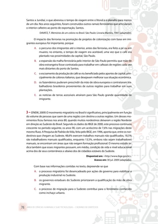Santos a Jundiaí, o que abreviou o tempo de viagem entre o litoral e o planalto para menos
de um dia. Nos anos seguintes, foram construídos outros ramais ferroviários que articularam
o interior cafeeiro ao porto de exportação, Santos.
DAVATZ, T. Memórias de um colono no Brasil. São Paulo: Livraria Martins, 1941 [adaptado].
O impacto das ferrovias na promoção de projetos de colonização com base em imi-
grantes europeus foi importante, porque
A.	 o percurso dos imigrantes até o interior, antes das ferrovias, era feito a pé ou em
muares; no entanto, o tempo de viagem era aceitável, uma vez que o café era
plantado nas proximidades da capital, São Paulo.
B.	 a expansão da malha ferroviária pelo interior de São Paulo permitiu que mão de
obra estrangeira fosse contratada para trabalhar em cafezais de regiões cada vez
mais distantes do porto de Santos.
C.	 o escoamento da produção de café se viu beneficiado pelos aportes de capital, prin-
cipalmente de colonos italianos, que desejavam melhorar sua situação econômica.
D.	 os fazendeiros puderam prescindir da mão de obra europeia e contrataram tra-
balhadores brasileiros provenientes de outras regiões para trabalhar em suas
plantações.
E.	 as notícias de terras acessíveis atraíram para São Paulo grande quantidade de
imigrante.
3–(ENEM, 2009) O movimento migratório no Brasil é significativo, principalmente em função
do volume de pessoas que saem de uma região com destino a outras regiões. Um desses mo-
vimentos ficou famoso nos anos 80, quando muitos nordestinos deixaram a região Nordeste
em direção ao Sudeste do Brasil. Segundo os dados do IBGE de 2000, este processo continuou
crescente no período seguinte, os anos 90, com um acréscimo de 7,6% nas migrações deste
mesmo fluxo. A Pesquisa de Padrão deVida, feita pelo IBGE, em 1996, aponta que, entre os nor-
destinos que chegam ao Sudeste, 48,6% exercem trabalhos manuais não qualificados, 18,5%
são trabalhadores manuais qualificados, enquanto 13,5%, embora não sejam trabalhadores
manuais, se encontram em áreas que não exigem formação profissional. O mesmo estudo in-
dica também que esses migrantes possuem, em média, condição de vida e nível educacional
acima dos de seus conterrâneos e abaixo dos de cidadãos estáveis do Sudeste.
Disponível em: http://www.ibge.gov.br.
Acesso em: 30 jul. 2009 [adaptado].
Com base nas informações contidas no texto, depreende-se que
A.	 o processo migratório foi desencadeado por ações de governo para viabilizar a
produção industrial no Sudeste.
B.	 os governos estaduais do Sudeste priorizaram a qualificação da mão de obra
migrante.
C.	 o processo de migração para o Sudeste contribui para o fenômeno conhecido
como inchaço urbano.
ÁREA DE CIÊNCIAS HUMANAS E SUAS TECNOLOGIAS – CADERNO DE EXERCÍCIOS	76
 