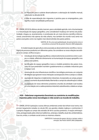 D.	 as migrações para o sudeste desencadearam a valorização do trabalho manual,
sobretudo na década de 80.
E.	 a falta de especialização dos migrantes é positiva para os empregadores, pois
significa maior versatilidade profissional.
4–(ENEM, 2010) Os últimos séculos marcam, para a atividade agrícola, com a humanização
e a mecanização do espaço geográfico, uma considerável mudança em termos de produ-
tividade: chegou-se, recentemente, à constituição de um meio técnico-científico-informa-
cional, característico não apenas da vida urbana, mas também do mundo rural, tanto nos
países avançados como nas regiões mais desenvolvidas dos países pobres.
SANTOS, M. Por uma outra globalização: do pensamento único à
consciência universal. Rio de janeiro: Record, 2004 [adaptado].
A modernização da agricultura está associada ao desenvolvimento científico e tecno-
lógico do processo produtivo em diferentes países. Ao considerar as novas relações tecnoló-
gicas no campo, verifica-se que a
A.	 introdução de tecnologia equilibrou o desenvolvimento econômico entre o cam-
po e a cidade, refletindo diretamente na humanização do espaço geográfico nos
países mais pobres.
B.	 tecnificação do espaço geográfico marca o modelo produtivo dos países ricos,
uma vez que pretendem transferir gradativamente as unidades industriais para
o espaço rural.
C.	 construção de uma infraestrutura científica e tecnológica promoveu um conjunto
de relações que geraram novas interações socioespaciais entre o campo e a cidade.
D.	 aquisição de máquinas e implementos industriais, incorporados ao campo, propor-
cionou o aumento da produtividade, libertando o campo da subordinação à cidade.
E.	 incorporação de novos elementos produtivos oriundos da atividade rural resultou
emumarelaçãocomacadeiaprodutivaindustrial,subordinandoacidadeaocampo.
H20 – Selecionar argumentos favoráveis ou contrários às modificações
impostas pelas novas tecnologias à vida social e ao mundo do trabalho.
1 –(ENEM, 2010) A poluição e outras ofensas ambientais ainda não tinham esse nome, mas
já eram largamente notadas no século XIX, nas grandes cidades inglesas e continentais. E
a própria chegada ao campo das estradas de ferro suscitou protestos. A reação antimaqui-
nista, protagonizada pelos diversos luddismos, antecipa a batalha atual dos ambientalistas.
Esse era, então, o combate social contra os miasmas urbanos.
SANTOS M. A natureza do espaço: técnica e tempo, razão e
emoção. São Paulo: EdUSP, 2002 [adaptado].
CADERNO MARISTA PARA O ENEM – EXAME NACIONAL DO ENSINO MÉDIO 77
 