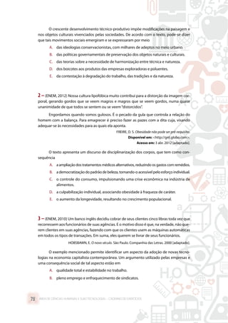 O crescente desenvolvimento técnico-produtivo impõe modificações na paisagem e
nos objetos culturais vivenciados pelas sociedades. De acordo com o texto, pode-se dizer
que tais movimentos sociais emergiram e se expressaram por meio
A.	 das ideologias conservacionistas, com milhares de adeptos no meio urbano.
B.	 das políticas governamentais de preservação dos objetos naturais e culturais.
C.	 das teorias sobre a necessidade de harmonização entre técnica e natureza.
D.	 dos boicotes aos produtos das empresas exploradoras e poluentes.
E.	 da contestação à degradação do trabalho, das tradições e da natureza.
2 –(ENEM, 2012) Nossa cultura lipofóbica muito contribui para a distorção da imagem cor-
poral, gerando gordos que se veem magros e magros que se veem gordos, numa quase
unanimidade de que todos se sentem ou se veem“distorcidos”.
Engordamos quando somos gulosos. É o pecado da gula que controla a relação do
homem com a balança. Para emagrecer é preciso fazer as pazes com a dita cuja, visando
adequar-se às necessidades para as quais ela aponta.
FREIRE, D. S. Obesidade não pode ser pré-requisito.
Disponível em: http://gnt.globo.com.
Acesso em: 3 abr. 2012 [adaptado].
O texto apresenta um discurso de disciplinarização dos corpos, que tem como con-
sequência
A.	 a ampliação dos tratamentos médicos alternativos, reduzindo os gastos com remédios.
B.	 a democratização do padrão de beleza, tornando-o acessível pelo esforço individual.
C.	 o controle do consumo, impulsionando uma crise econômica na indústria de
alimentos.
D.	 a culpabilização individual, associando obesidade à fraqueza de caráter.
E.	 o aumento da longevidade, resultando no crescimento populacional.
3 –(ENEM, 2010) Um banco inglês decidiu cobrar de seus clientes cinco libras toda vez que
recorressem aos funcionários de suas agências. E o motivo disso é que, na verdade, não que-
rem clientes em suas agências, fazendo com que os clientes usem as máquinas automáticas
em todos os tipos de transações. Em suma, eles querem se livrar de seus funcionários.
HOBSBAWN, E. O novo século. São Paulo. Companhia das Letras. 2000 [adaptado].
O exemplo mencionado permite identificar um aspecto da adoção de novas tecno-
logias na economia capitalista contemporânea. Um argumento utilizado pelas empresas e
uma consequência social de tal aspecto estão em
A.	 qualidade total e estabilidade no trabalho.
B.	 pleno emprego e enfraquecimento de sindicatos.
ÁREA DE CIÊNCIAS HUMANAS E SUAS TECNOLOGIAS – CADERNO DE EXERCÍCIOS	78
 