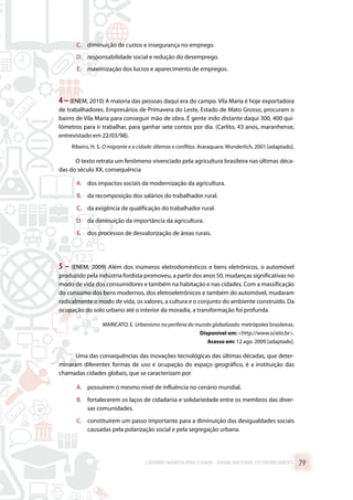 C.	 diminuição de custos e insegurança no emprego.
D.	 responsabilidade social e redução do desemprego.
E.	 maximização dos lucros e aparecimento de empregos.
4 –(ENEM, 2010) A maioria das pessoas daqui era do campo. Vila Maria é hoje exportadora
de trabalhadores. Empresários de Primavera do Leste, Estado de Mato Grosso, procuram o
bairro de Vila Maria para conseguir mão de obra. É gente indo distante daqui 300, 400 qui-
lômetros para ir trabalhar, para ganhar sete contos por dia. (Carlito, 43 anos, maranhense,
entrevistado em 22/03/98).
Ribeiro, H. S. O migrante e a cidade: dilemas e conflitos. Araraquara: Wunderlich, 2001 [adaptado].
O texto retrata um fenômeno vivenciado pela agricultura brasileira nas últimas déca-
das do século XX, consequência
A.	 dos impactos sociais da modernização da agricultura.
B.	 da recomposição dos salários do trabalhador rural.
C.	 da exigência de qualificação do trabalhador rural.
D.	 da diminuição da importância da agricultura.
E.	 dos processos de desvalorização de áreas rurais.
5 – (ENEM, 2009) Além dos inúmeros eletrodomésticos e bens eletrônicos, o automóvel
produzido pela indústria fordista promoveu, a partir dos anos 50, mudanças significativas no
modo de vida dos consumidores e também na habitação e nas cidades. Com a massificação
do consumo dos bens modernos, dos eletroeletrônicos e também do automóvel, mudaram
radicalmente o modo de vida, os valores, a cultura e o conjunto do ambiente construído. Da
ocupação do solo urbano até o interior da moradia, a transformação foi profunda.
MARICATO, E. Urbanismo na periferia do mundo globalizado: metrópoles brasileiras.
Disponível em: http://www.scielo.br.
Acesso em: 12 ago. 2009 [adaptado].
Uma das consequências das inovações tecnológicas das últimas décadas, que deter-
minaram diferentes formas de uso e ocupação do espaço geográfico, é a instituição das
chamadas cidades globais, que se caracterizam por
A.	 possuírem o mesmo nível de influência no cenário mundial.
B.	 fortalecerem os laços de cidadania e solidariedade entre os membros das diver-
sas comunidades.
C.	 constituírem um passo importante para a diminuição das desigualdades sociais
causadas pela polarização social e pela segregação urbana.
CADERNO MARISTA PARA O ENEM – EXAME NACIONAL DO ENSINO MÉDIO 79
 