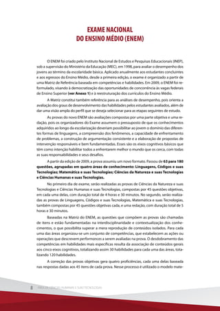 EXAME NACIONAL
DO ENSINO MÉDIO (ENEM)
O ENEM foi criado pelo Instituto Nacional de Estudos e Pesquisas Educacionais (INEP),
sob a supervisão do Ministério da Educação (MEC), em 1998, para avaliar o desempenho dos
jovens ao término da escolaridade básica. Aplicado anualmente aos estudantes concluintes
e aos egressos do Ensino Médio, desde a primeira edição, o exame é organizado a partir de
uma Matriz de Referência baseada em competências e habilidades. Em 2009, o ENEM foi re-
formulado, visando à democratização das oportunidades de concorrência às vagas federais
de Ensino Superior (ver Anexo 1) e à reestruturação dos currículos do Ensino Médio.
A Matriz constitui também referência para as análises de desempenho, pois orienta a
avaliação dos graus de desenvolvimento das habilidades pelos estudantes avaliados, além de
dar uma visão ampla do perfil que se deseja selecionar para as etapas seguintes de estudo.
As provas do novo ENEM são avaliações compostas por uma parte objetiva e uma re-
dação, pois os organizadores do Exame assumem o pressuposto de que os conhecimentos
adquiridos ao longo da escolarização deveriam possibilitar ao jovem o domínio das diferen-
tes formas de linguagens, a compreensão dos fenômenos, a capacidade de enfrentamento
de problemas, a construção de argumentação consistente e a elaboração de propostas de
intervenção responsáveis e bem fundamentadas. Esses são os eixos cognitivos básicos que
têm como intenção habilitar todos a enfrentarem melhor o mundo que os cerca, com todas
as suas responsabilidades e seus desafios.
A partir da edição de 2009, a prova assumiu um novo formato. Passou de 63 para 180
questões, agrupadas em quatro áreas de conhecimento: Linguagens, Códigos e suas
Tecnologias; Matemática e suas Tecnologias; Ciências da Natureza e suas Tecnologias
e Ciências Humanas e suas Tecnologias.
No primeiro dia de exame, serão realizadas as provas de Ciências da Natureza e suas
Tecnologias e Ciências Humanas e suas Tecnologias, compostas por 45 questões objetivas,
em cada uma delas, com duração total de 4 horas e 30 minutos. No segundo, serão realiza-
das as provas de Linguagens, Códigos e suas Tecnologias, Matemática e suas Tecnologias,
também compostas por 45 questões objetivas cada, e uma redação, com duração total de 5
horas e 30 minutos.
Baseadas na Matriz do ENEM, as questões que compõem as provas são chamadas
de itens e estão fundamentadas na interdisciplinaridade e contextualização dos conhe-
cimentos, o que possibilita superar a mera reprodução de conteúdos isolados. Para cada
uma das áreas organizou-se um conjunto de competências, que estabelecem as ações ou
operações que descrevem performances a serem avaliadas na prova. O desdobramento das
competências em habilidades mais específicas resulta da associação de conteúdos gerais
aos cinco eixos cognitivos, totalizando assim 30 habilidades para cada uma das áreas, tota-
lizando 120 habilidades.
A correção das provas objetivas gera quatro proficiências, cada uma delas baseada
nas respostas dadas aos 45 itens de cada prova. Nesse processo é utilizado o modelo mate-
8 ÁREA DE CIÊNCIAS HUMANAS E SUAS TECNOLOGIAS8 ÁREA DE CIÊNCIAS HUMANAS E SUAS TECNOLOGIAS
 
