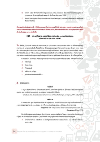 D.	 terem sido diretamente impactadas pelo processo de internacionalização da
economia, desencadeado a partir do final dos anos 1970.
E.	 terem sua origem diretamente relacionada ao processo de colonização ocidental
do século XIX.
Competência de área 5 – Utilizar os conhecimentos históricos para compreender e valori-
zar os fundamentos da cidadania e da democracia, favorecendo uma atuação consciente
do indivíduo na sociedade.
H21 – Identificar o papel dos meios de comunicação na
construção da vida social.
1–(ENEM, 2010) Os meios de comunicação funcionam como um elo entre os diferentes seg-
mentos de uma sociedade. Nas últimas décadas, acompanhamos a inserção de um novo meio
de comunicação que supera em muito outros já existentes, visto que pode contribuir para a
democratização da vida social e política da sociedade à medida que possibilita a instituição de
mecanismos eletrônicos para a efetiva participação política e disseminação de informações.
Constitui o exemplo mais expressivo desse novo conjunto de redes informacionais a
A.	 internet.
B.	 fibra ótica.
C.	 TV digital.
D.	 telefonia móvel.
E.	 portabilidade telefônica.
2 –(ENEM, 2011)
Texto I
A ação democrática consiste em todos tomarem parte do processo decisório sobre
aquilo que terá consequência na vida de toda coletividade.
GALLO, S. et al. Ética e Cidadania. Caminhos da Filosofia Campinas: Papirus, 1997 [adaptado].
Texto II
É necessário que haja liberdade de expressão, fiscalização sobre órgãos fundamentais
e acesso por parte da população às informações trazidas a público pela imprensa.
Disponível em: http://www.observatoriodaimprensa.com.br.
Acesso em: 24 abr. 2010.
Partindo da perspectiva de democracia apresentada no Texto I, os meios de comuni-
cação, de acordo com o Texto II, assumem um papel relevante na sociedade por
A.	 orientarem os cidadãos na compra dos bens necessários à sua sobrevivência e
bem-estar.
ÁREA DE CIÊNCIAS HUMANAS E SUAS TECNOLOGIAS – CADERNO DE EXERCÍCIOS	80
 