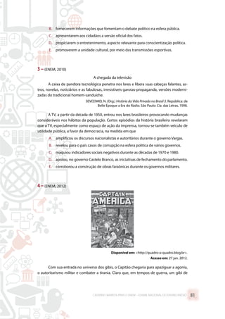 B.	 fornecerem informações que fomentam o debate político na esfera pública.
C.	 apresentarem aos cidadãos a versão oficial dos fatos.
D.	 propiciarem o entretenimento, aspecto relevante para conscientização política.
E.	 promoverem a unidade cultural, por meio das transmissões esportivas.
3 –(ENEM, 2010)
A chegada da televisão
A caixa de pandora tecnológica penetra nos lares e libera suas cabeças falantes, as-
tros, novelas, noticiários e as fabulosas, irresistíveis garotas-propaganda, versões moderni-
zadas do tradicional homem-sanduíche.
SEVCENKO, N. (Org.) História da Vida Privada no Brasil 3. República: da
Belle Époque a Era do Rádio. São Paulo: Cia. das Letras, 1998.
A TV, a partir da década de 1950, entrou nos lares brasileiros provocando mudanças
consideráveis nos hábitos da população. Certos episódios da história brasileira revelaram
que a TV, especialmente como espaço de ação da imprensa, tornou-se também veículo de
utilidade pública, a favor da democracia, na medida em que
A.	 amplificou os discursos nacionalistas e autoritários durante o governo Vargas.
B.	 revelou para o país casos de corrupção na esfera política de vários governos.
C.	 maquiou indicadores sociais negativos durante as décadas de 1970 e 1980.
D.	 apoiou, no governo Castelo Branco, as iniciativas de fechamento do parlamento.
E.	 corroborou a construção de obras faraônicas durante os governos militares.
4 –(ENEM, 2012)
Disponível em: http://quadro-a-quadro.blog.br.
Acesso em: 27 jan. 2012.
Com sua entrada no universo dos gibis, o Capitão chegaria para apaziguar a agonia,
o autoritarismo militar e combater a tirania. Claro que, em tempos de guerra, um gibi de
CADERNO MARISTA PARA O ENEM – EXAME NACIONAL DO ENSINO MÉDIO 81
 
