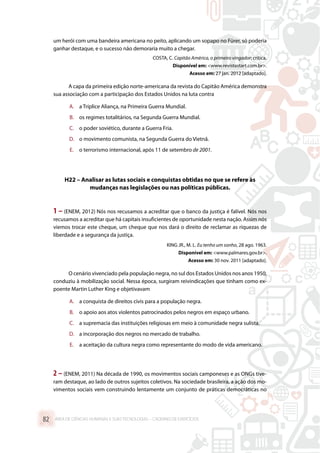 um herói com uma bandeira americana no peito, aplicando um sopapo no Fürer, só poderia
ganhar destaque, e o sucesso não demoraria muito a chegar.
COSTA, C. Capitão América, o primeiro vingador: crítica.
Disponível em: www.revistastart.com.br.
Acesso em: 27 jan. 2012 [adaptado].
A capa da primeira edição norte-americana da revista do Capitão América demonstra
sua associação com a participação dos Estados Unidos na luta contra
A.	 a Tríplice Aliança, na Primeira Guerra Mundial.
B.	 os regimes totalitários, na Segunda Guerra Mundial.
C.	 o poder soviético, durante a Guerra Fria.
D.	 o movimento comunista, na Segunda Guerra do Vietnã.
E.	 o terrorismo internacional, após 11 de setembro de 2001.
H22 – Analisar as lutas sociais e conquistas obtidas no que se refere às
mudanças nas legislações ou nas políticas públicas.
1 – (ENEM, 2012) Nós nos recusamos a acreditar que o banco da justiça é falível. Nós nos
recusamos a acreditar que há capitais insuficientes de oportunidade nesta nação. Assim nós
viemos trocar este cheque, um cheque que nos dará o direito de reclamar as riquezas de
liberdade e a segurança da justiça.
KING JR., M. L. Eu tenho um sonho, 28 ago. 1963.
Disponível em: www.palmares.gov.br.
Acesso em: 30 nov. 2011 [adaptado].
O cenário vivenciado pela população negra, no sul dos Estados Unidos nos anos 1950,
conduziu à mobilização social. Nessa época, surgiram reivindicações que tinham como ex-
poente Martin Luther King e objetivavam
A.	 a conquista de direitos civis para a população negra.
B.	 o apoio aos atos violentos patrocinados pelos negros em espaço urbano.
C.	 a supremacia das instituições religiosas em meio à comunidade negra sulista.
D.	 a incorporação dos negros no mercado de trabalho.
E.	 a aceitação da cultura negra como representante do modo de vida americano.
2 – (ENEM, 2011) Na década de 1990, os movimentos sociais camponeses e as ONGs tive-
ram destaque, ao lado de outros sujeitos coletivos. Na sociedade brasileira, a ação dos mo-
vimentos sociais vem construindo lentamente um conjunto de práticas democráticas no
ÁREA DE CIÊNCIAS HUMANAS E SUAS TECNOLOGIAS – CADERNO DE EXERCÍCIOS	82
 
