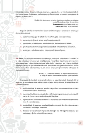 interior das escolas, das comunidades, dos grupos organizados e na interface da sociedade
civil com o Estado. O diálogo, o confronto e o conflito têm sido os motores no processo de
construção democrática.
SOUZA, M. A. Movimentos sociais no Brasil contemporâneo: participação
e possibilidades das práticas democráticas.
Disponível em: http://www.ces.uc.pt.
Acesso em: 30 abr. 2010 [adaptado].
Segundo o texto, os movimentos sociais contribuem para o processo de construção
democrática, porque
A.	 determinam o papel do Estado nas transformações socioeconômicas.
B.	 aumentam o clima de tensão social na sociedade civil.
C.	 pressionam o Estado para o atendimento das demandas da sociedade.
D.	 privilegiam determinadas parcelas da sociedade em detrimento das demais.
E.	 propiciam a adoção de valores éticos pelos órgãos do Estado.
3 – (ENEM, 2010) Negro, filho de escrava e fidalgo português, o baiano Luiz Gama fez da
lei e das letras suas armas na luta pela liberdade. Foi vendido ilegalmente como escravo
pelo seu pai para cobrir dívidas de jogo. Sabendo ler e escrever, aos 18 anos de idade
conseguiu provas de que havia nascido livre. Autodidata, advogado sem diploma, fez do
Direito o seu ofício e transformou-se, em pouco tempo, em proeminente advogado da
causa abolicionista.
AZEVEDO, E. O Orfeu de carapinha. In: Revista de História. Ano 1,
no
3. Rio de Janeiro: Biblioteca Nacional, jan. 2004 [adaptado].
A conquista da liberdade pelos afro-brasileiros na segunda metade do século XIX foi
resultado de importantes lutas sociais condicionadas historicamente. A biografia de Luiz
Gama exemplifica a
A.	 impossibilidade de ascensão social do negro forro em uma sociedade escravo-
crata, mesmo sendo alfabetizado.
B.	 extrema dificuldade de projeção dos intelectuais negros nesse contexto e a utili-
zação do Direito como canal de luta pela liberdade.
C.	 rigidez de uma sociedade, assentada na escravidão, que inviabilizava os mecanis-
mos de ascensão social.
D.	 possibilidade de ascensão social, viabilizada pelo apoio das elites dominantes, a
um mestiço filho de pai português.
E.	 troca de favores entre um representante negro e a elite agrária escravista que
outorgara o direito advocatício ao mesmo.
CADERNO MARISTA PARA O ENEM – EXAME NACIONAL DO ENSINO MÉDIO 83
 