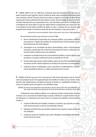 4 – (ENEM, 2009) O ano de 1968 ficou conhecido pela efervescência social, tal como se
pode comprovar pelo seguinte trecho, retirado de texto sobre propostas preliminares para
uma revolução cultural:“É preciso discutir em todos os lugares e com todos. O dever de ser
responsável e pensar politicamente diz respeito a todos, não é privilégio de uma minoria de
iniciados. Não devemos nos surpreender com o caos das ideias, pois essa é a condição para
a emergência de novas ideias. Os pais do regime devem compreender que autonomia não
é uma palavra vã; ela supõe a partilha do poder, ou seja, a mudança de sua natureza. Que
ninguém tente rotular o movimento atual; ele não tem etiquetas e não precisa delas”.
Journal de la comune étudiante. Textes et documents. Paris: Seuil, 1969 [adaptado].
Os movimentos sociais, que marcaram o ano de 1968,
A.	 foram manifestações desprovidas de conotação política, que tinham o objetivo
de questionar a rigidez dos padrões de comportamento social fundados em va-
lores tradicionais da moral religiosa.
B.	 restringiram-se às sociedades de países desenvolvidos, onde a industrialização
avançada, a penetração dos meios de comunicação de massa e a alienação cul-
tural que deles resultava eram mais evidentes.
C.	 resultaram no fortalecimento do conservadorismo político, social e religioso que
prevaleceu nos países ocidentais durante as décadas de 70 e 80.
D.	 tiveram baixa repercussão no plano político, apesar de seus fortes desdobramentos
nos planos social e cultural, expressos na mudança de costumes e na contracultura.
E.	 inspiraram futuras mobilizações, como o pacifismo, o ambientalismo, a promo-
ção da equidade de gêneros e a defesa dos direitos das minorias.
5 – (ENEM, 2010) De março de 1931 a fevereiro de 1940, foram decretadas mais de 150 leis
novas de proteção social e de regulamentação do trabalho em todos os seus setores. Todas
elas têm sido simplesmente uma dádiva do governo. Desde aí, o trabalhador brasileiro en-
contra nos quadros gerais do regime o seu verdadeiro lugar.
DANTAS, M. A força nacionalizadora do Estado Novo. Rio de Janeiro: DIP, 1942. Apud BERCITO, S. R.
Nos tempos de Getúlio: da revolução de 30 ao fim do Estado Novo. São Paulo: Atual, 1980.
A adoção de novas políticas públicas e as mudanças jurídico-institucionais ocorridas
no Brasil, com a ascensão de Getúlio Vargas ao poder, evidenciam o papel histórico de cer-
tas lideranças e a importância das lutas sociais na conquista da cidadania. Desse processo
resultou a
A.	 criação do Ministério do Trabalho, Indústria e Comércio, que garantiu ao opera-
riado autonomia para o exercício de atividades sindicais.
B.	 legislação previdenciária, que proibiu migrantes de ocuparem cargos de direção
nos sindicatos.
C.	 criação da Justiça do Trabalho, para coibir ideologias consideradas perturbado-
ras da“harmonia social”.
ÁREA DE CIÊNCIAS HUMANAS E SUAS TECNOLOGIAS – CADERNO DE EXERCÍCIOS	84
 