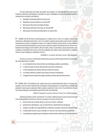 O texto apresenta três tipos de poder que podem ser identificados em momentos
históricos distintos. Identifique o período em que a obediência esteve associada predomi-
nantemente ao poder carismático:
A.	 República Federalista Norte-Americana.
B.	 República Fascista Italiana no século XX.
C.	 Monarquia Teocrática do Egito Antigo.
D.	 Monarquia Absoluta Francesa no século XVII.
E.	 Monarquia Constitucional Brasileira no século XIX.
3 – (ENEM, 2010) Na ética contemporânea, o sujeito não é mais um sujeito substancial,
soberano e absolutamente livre, nem um sujeito empírico puramente natural. Ele é simul-
taneamente os dois, na medida em que é um sujeito histórico-social. Assim, a ética adquire
um dimensionamento político, uma vez que a ação do sujeito não pode mais ser vista e ava-
liada fora da relação social coletiva. Desse modo, a ética se entrelaça, necessariamente, com
a política, entendida esta como a área de avaliação dos valores que atravessam as relações
sociais e que interliga os indivíduos entre si.
SEVERINO, A. J. Filosofia. São Paulo: Cortez, 1992 [adaptado].
O texto, ao evocar a dimensão histórica do processo de formação da ética na socieda-
de contemporânea, ressalta
A.	 os conteúdos éticos decorrentes das ideologias político-partidárias.
B.	 o valor da ação humana derivada de preceitos metafísicos.
C.	 a sistematização de valores desassociados da cultura.
D.	 o sentido coletivo e político das ações humanas individuais.
E.	 o julgamento da ação ética pelos políticos eleitos democraticamente.
4 – (ENEM, 2011) O brasileiro tem noção clara dos comportamentos éticos e morais ade-
quados, mas vive sob o espectro da corrupção, revela pesquisa. Se o país fosse resultado dos
padrões morais que as pessoas dizem aprovar, pareceria mais com a Escandinávia do que
com Bruzundanga (corrompida nação fictícia de Lima Barreto).
FRAGA, P. Ninguém é inocente. Folha de S. Paulo. 4 out. 2009 [adaptado].
O distanciamento entre“reconhecer”e“cumprir”efetivamente o que é moral constitui
uma ambiguidade inerente ao humano, porque as normas morais são
A.	 decorrentes da vontade divina e, por esse motivo, utópicas.
B.	 parâmetros idealizados, cujo cumprimento é destituído de obrigação.
C.	 amplas e vão além da capacidade de o indivíduo conseguir cumpri-las integralmente.
D.	 criadas pelo homem, que concede a si mesmo a lei à qual deve se submeter.
E.	 cumpridasporaquelesque se dedicaminteiramente a observar asnormasjurídicas.
ÁREA DE CIÊNCIAS HUMANAS E SUAS TECNOLOGIAS – CADERNO DE EXERCÍCIOS	86
 