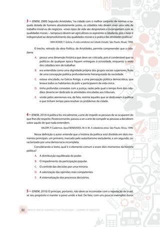 3 – (ENEM, 2009) Segundo Aristóteles, “na cidade com o melhor conjunto de normas e na-
quela dotada de homens absolutamente justos, os cidadãos não devem viver uma vida de
trabalho trivial ou de negócios –esses tipos de vida são desprezíveis e incompatíveis com as
qualidades morais –, tampouco devem ser agricultores os aspirantes à cidadania, pois o lazer é
indispensável ao desenvolvimento das qualidades morais e à prática das atividades políticas”.
VAN ACKER, T. Grécia. A vida cotidiana na Cidade-Estado. São Paulo: Atual, 1994.
O trecho, retirado da obra Política, de Aristóteles, permite compreender que a cida-
dania
A.	 possui uma dimensão histórica que deve ser criticada, pois é condenável que os
políticos de qualquer época fiquem entregues à ociosidade, enquanto o resto
dos cidadãos tem de trabalhar.
B.	 era entendida como uma dignidade própria dos grupos sociais superiores, fruto
de uma concepção política profundamente hierarquizada da sociedade.
C.	 estava vinculada, na Grécia Antiga, a uma percepção política democrática, que
levava todos os habitantes da pólis a participarem da vida cívica.
D.	 tinha profundas conexões com a justiça, razão pela qual o tempo livre dos cida-
dãos deveria ser dedicado às atividades vinculadas aos tribunais.
E.	 vivida pelos atenienses era, de fato, restrita àqueles que se dedicavam à política
e que tinham tempo para resolver os problemas da cidade.
4–(ENEM, 2010) A política foi, inicialmente, a arte de impedir as pessoas de se ocuparem do
que lhes diz respeito. Posteriormente, passou a ser a arte de compelir as pessoas a decidirem
sobre aquilo de que nada entendem.
VALÉRY, P. Cadernos. Apud BENEVIDES, M. V. M. A cidadania ativa. São Paulo: Ática, 1996.
Nessa definição o autor entende que a história da política está dividida em dois mo-
mentos principais: um primeiro, marcado pelo autoritarismo excludente, e um segundo, ca-
racterizado por uma democracia incompleta.
Considerando o texto, qual é o elemento comum a esses dois momentos da história
política?
A.	 A distribuição equilibrada do poder.
B.	 O impedimento da participação popular.
C.	 O controle das decisões por uma minoria.
D.	 A valorização das opiniões mais competentes.
E.	 A sistematização dos processos decisórios.
5 – (ENEM, 2010) O príncipe, portanto, não deve se incomodar com a reputação de cruel,
se seu propósito é manter o povo unido e leal. De fato, com uns poucos exemplos duros
ÁREA DE CIÊNCIAS HUMANAS E SUAS TECNOLOGIAS – CADERNO DE EXERCÍCIOS	88
 