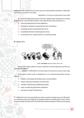 poderá ser mais clemente do que outros que, por muita piedade, permitem os distúrbios
que levem ao assassínio e ao roubo.
MAQUIAVEL, N. O Príncipe. São Paulo: Martin Claret, 2009.
No século XVI, Maquiavel escreveu O Príncipe, reflexão sobre a Monarquia e a função
do governante. A manutenção da ordem social, segundo esse autor, baseava-se na
A.	 inércia do julgamento de crimes polêmicos.
B.	 bondade em relação ao comportamento dos mercenários.
C.	 compaixão quanto à condenação dos servos.
D.	 neutralidade diante da condenação dos servos.
E.	 conveniência entre o poder tirânico e a moral do príncipe.
6 –(ENEM, 2010)
Democracia: “regime político no qual a soberania é exercida pelo povo, pertence ao
conjunto dos cidadãos.”
JAPIASSÚ, H.; MARCONDES, D. Dicionário Básico de Filosofia. Rio de Janeiro: Zahar, 2006.
Uma suposta “vacina” contra o despotismo, em um contexto democrático, tem por
objetivo
A.	 impedir a contratação de familiares para o serviço público.
B.	 reduzir a ação das instituições constitucionais.
C.	 combater a distribuição equilibrada de poder.
D.	 evitar a escolha de governantes autoritários.
E.	 restringir a atuação do Parlamento.
7–(ENEM, 2011) Em meio às turbulências vividas na primeira metade dos anos 1960, tinha-
se a impressão de que as tendências de esquerda estavam se fortalecendo na área cultural.
O Centro Popular de Cultura (CPC) da União Nacional dos Estudantes (UNE) encenava peças
CADERNO MARISTA PARA O ENEM – EXAME NACIONAL DO ENSINO MÉDIO 89
 