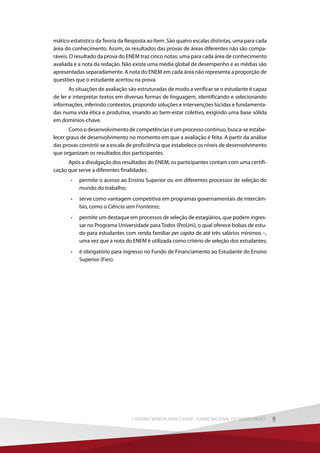 mático estatístico daTeoria da Resposta ao Item. São quatro escalas distintas, uma para cada
área do conhecimento. Assim, os resultados das provas de áreas diferentes não são compa-
ráveis. O resultado da prova do ENEM traz cinco notas: uma para cada área de conhecimento
avaliada e a nota da redação. Não existe uma média global de desempenho e as médias são
apresentadas separadamente. A nota do ENEM em cada área não representa a proporção de
questões que o estudante acertou na prova.
As situações de avaliação são estruturadas de modo a verificar se o estudante é capaz
de ler e interpretar textos em diversas formas de linguagem, identificando e selecionando
informações, inferindo contextos, propondo soluções e intervenções lúcidas e fundamenta-
das numa vida ética e produtiva, visando ao bem-estar coletivo, exigindo uma base sólida
em domínios-chave.
Como o desenvolvimento de competências é um processo contínuo, busca-se estabe-
lecer graus de desenvolvimento no momento em que a avaliação é feita. A partir da análise
das provas constrói-se a escala de proficiência que estabelece os níveis de desenvolvimento
que organizam os resultados dos participantes.
Após a divulgação dos resultados do ENEM, os participantes contam com uma certifi-
cação que serve a diferentes finalidades:
•	 permite o acesso ao Ensino Superior ou em diferentes processos de seleção do
mundo do trabalho;
•	 serve como vantagem competitiva em programas governamentais de intercâm-
bio, como o Ciência sem Fronteiras;
•	 permite um destaque em processos de seleção de estagiários, que podem ingres-
sar no Programa Universidade para Todos (ProUni), o qual oferece bolsas de estu-
do para estudantes com renda familiar per capita de até três salários mínimos –,
uma vez que a nota do ENEM é utilizada como critério de seleção dos estudantes;
•	 é obrigatório para ingresso no Fundo de Financiamento ao Estudante do Ensino
Superior (Fies).
9CADERNO MARISTA PARA O ENEM – EXAME NACIONAL DO ENSINO MÉDIO 9CADERNO MARISTA PARA O ENEM – EXAME NACIONAL DO ENSINO MÉDIO
 