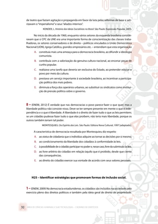 de teatro que faziam agitação e propaganda em favor da luta pelas reformas de base e sati-
rizavam o“imperialismo”e seus“aliados internos”.
KONDER, L. História das Ideias Socialistas no Brasil. São Paulo: Expressão Popular, 2003.
No início da década de 1960, enquanto vários setores da esquerda brasileira conside-
ravam que o CPC da UNE era uma importante forma de conscientização das classes traba-
lhadoras, os setores conservadores e de direita – políticos vinculados à União Democrática
Nacional (UDN), Igreja Católica, grandes empresários etc. – entendiam que esta organização
A.	 constituía mais uma ameaça para a democracia brasileira, ao difundir a ideologia
comunista.
B.	 contribuía com a valorização da genuína cultura nacional, ao encenar peças de
cunho popular.
C.	 realizava uma tarefa que deveria ser exclusiva do Estado, ao pretender educar o
povo por meio da cultura.
D.	 prestava um serviço importante à sociedade brasileira, ao incentivar a participa-
ção política dos mais pobres.
E.	 diminuía a força dos operários urbanos, ao substituir os sindicatos como institui-
ção de pressão política sobre o governo.
8 – (ENEM, 2012) É verdade que nas democracias o povo parece fazer o que quer; mas a
liberdade política não consiste nisso. Deve-se ter sempre presente em mente o que é inde-
pendência e o que é liberdade. A liberdade é o direito de fazer tudo o que as leis permitem;
se um cidadão pudesse fazer tudo o que elas proíbem, não teria mais liberdade, porque os
outros também teriam tal poder.
MONTESQUIEU. Do Espírito das Leis. São Paulo: Editora Nova Cultural, 1997 [adaptado].
A característica de democracia ressaltada por Montesquieu diz respeito
A.	 ao statusde cidadania que o indivíduo adquire ao tornar as decisões por si mesmo.
B.	 ao condicionamento da liberdade dos cidadãos à conformidade às leis.
C.	 àpossibilidadedeocidadãoparticiparnopodere,nessecaso,livredasubmissãoàsleis.
D.	 ao livre-arbítrio do cidadão em relação àquilo que é proibido, desde que ciente
das consequências.
E.	 ao direito do cidadão exercer sua vontade de acordo com seus valores pessoais.
H25 – Identificar estratégias que promovam formas de inclusão social.
1–(ENEM, 2009) Na democracia estadunidense, os cidadãos são incluídos na sociedade pelo
exercício pleno dos direitos políticos e também pela ideia geral de direito de propriedade.
ÁREA DE CIÊNCIAS HUMANAS E SUAS TECNOLOGIAS – CADERNO DE EXERCÍCIOS	90
 
