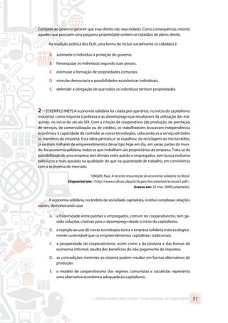 Compete ao governo garantir que esse direito não seja violado. Como consequência, mesmo
aqueles que possuem uma pequena propriedade sentem-se cidadãos de pleno direito.
Na tradição política dos EUA, uma forma de incluir socialmente os cidadãos é
A.	 submeter o indivíduo à proteção do governo.
B.	 hierarquizar os indivíduos segundo suas posses.
C.	 estimular a formação de propriedades comunais.
D.	 vincular democracia e possibilidades econômicas individuais.
E.	 defender a obrigação de que todos os indivíduos tenham propriedades.
2 –(EXEMPLO INEP) A economia solidária foi criada por operários, no início do capitalismo
industrial, como resposta à pobreza e ao desemprego que resultavam da utilização das má-
quinas, no início do século XIX. Com a criação de cooperativas (de produção, de prestação
de serviços, de comercialização ou de crédito), os trabalhadores buscavam independência
econômica e capacidade de controlar as novas tecnologias, colocando-as a serviço de todos
os membros da empresa. Essa ideia persistiu e se espalhou: da reciclagem ao microcrédito,
já existem milhares de empreendimentos desse tipo hoje em dia, em várias partes do mun-
do. Na economia solidária, todos os que trabalham são proprietários da empresa.Trata-se da
possibilidade de uma empresa sem divisão entre patrão e empregados, sem busca exclusiva
pelo lucro e mais apoiada na qualidade do que na quantidade de trabalho, em convivência
com a economia de mercado.
SINGER, Paul. A recente ressurreição da economia solidária no Brasil.
Disponível em: http://www.cultura.ufpa.br/itcpes/documentos/ecosolv2.pdf.
Acesso em: 23 mar. 2009 [adaptado].
A economia solidária, no âmbito da sociedade capitalista, institui complexas relações
sociais, demonstrando que
A.	 a fraternidade entre patrões e empregados, comum no cooperativismo, tem ge-
rado soluções criativas para o desemprego desde o início do capitalismo.
B.	 a rejeição ao uso de novas tecnologias torna a empresa solidária mais ecologica-
mente sustentável que os empreendimentos capitalistas tradicionais.
C.	 a prosperidade do cooperativismo, assim como a da pirataria e das formas de
economia informal, resulta dos benefícios do não pagamento de impostos.
D.	 as contradições inerentes ao sistema podem resultar em formas alternativas de
produção.
E.	 o modelo de cooperativismo dos regimes comunistas e socialistas representa
uma alternativa econômica adequada ao capitalismo.
CADERNO MARISTA PARA O ENEM – EXAME NACIONAL DO ENSINO MÉDIO 91
 