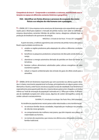 Competência de área 6 – Compreender a sociedade e a natureza, reconhecendo suas in-
terações no espaço em diferentes contextos históricos e geográficos.
H26 – Identificar em fontes diversas o processo de ocupação dos meios
físicos e as relações da vida humana com a paisagem.
1 –(ENEM, 2011) Uma empresa norte-americana de bioenergia esta expandindo suas ope-
rações para o Brasil para explorar o mercado de pinhão manso. Com sede na Califórnia, a
empresa desenvolveu sementes híbridas de pinhão manso, oleaginosa utilizada hoje na
produção de biodiesel e de querosene de aviação.
MAGOSSI, E. O Estado de São Paulo. 19 maio 2011 [adaptado].
A partir do texto, a melhoria agronômica das sementes de pinhão manso abre para o
Brasil a oportunidade econômica de
A.	 ampliar as regiões produtoras pela adaptação do cultivo a diferentes condições
climáticas.
B.	 beneficiar os pequenos produtores camponeses de óleo pela venda direta ao
varejo.
C.	 abandonar a energia automotiva derivada do petróleo em favor de fontes al-
ternativas.
D.	 baratear cultivos alimentares substituídos pelas culturas energéticas de valor
econômico superior.
E.	 reduzir o impacto ambiental pela não emissão de gases do efeito estufa para a
atmosfera.
2 – (ENEM, 2010) Um fenômeno importante que vem ocorrendo nas últimas quatro déca-
das é o baixo crescimento populacional na Europa, principalmente em alguns países como
Alemanha e Áustria, onde houve uma brusca queda na taxa de natalidade. Esse fenômeno é
especialmente preocupante pelo fato de a maioria desses países já ter chegado a um índice
inferior ao“nível de renovação da população”estimado em 2,1 filhos por mulher. A diminui-
ção da natalidade europeia tem várias causas, algumas de caráter demográfico, outras de
caráter cultural e socioeconômico.
OLIVEIRA, P. S. Introdução à sociologia. São Paulo: Ática, 2004 [adaptado].
As tendências populacionais nesses países estão relacionadas a uma transformação
A.	 na estrutura familiar dessas sociedades, impactada por mudanças nos projetos
de vida das novas gerações.
B.	 no comportamento das mulheres mais jovens, que têm imposto seus planos de
maternidade aos homens.
C.	 no número de casamentos, que cresceu nos últimos anos, reforçando a estrutura
familiar tradicional.
ÁREA DE CIÊNCIAS HUMANAS E SUAS TECNOLOGIAS – CADERNO DE EXERCÍCIOS	92
 