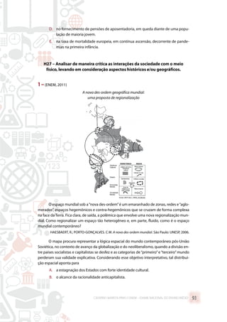 D.	 no fornecimento de pensões de aposentadoria, em queda diante de uma popu-
lação de maioria jovem.
E.	 na taxa de mortalidade europeia, em contínua ascensão, decorrente de pande-
mias na primeira infância.
H27 – Analisar de maneira crítica as interações da sociedade com o meio
físico, levando em consideração aspectos históricos e/ou geográficos.
1 –(ENEM, 2011)
A nova des-ordem geográfica mundial:
uma proposta de regionalização
O espaço mundial sob a“nova des-ordem”é um emaranhado de zonas, redes e“aglo-
merados”, espaços hegemônicos e contra-hegemônicos que se cruzam de forma complexa
na face da Terra. Fica clara, de saída, a polêmica que envolve uma nova regionalização mun-
dial. Como regionalizar um espaço tão heterogêneo e, em parte, fluido, como é o espaço
mundial contemporâneo?
 HAESBAERT, R.; PORTO-GONÇALVES. C.W. A nova des-ordem mundial. São Paulo: UNESP, 2006.
O mapa procura representar a lógica espacial do mundo contemporâneo pós-União
Soviética, no contexto de avanço da globalização e do neoliberalismo, quando a divisão en-
tre países socialistas e capitalistas se desfez e as categorias de“primeiro”e“terceiro”mundo
perderam sua validade explicativa. Considerando esse objetivo interpretativo, tal distribui-
ção espacial aponta para
A.	 a estagnação dos Estados com forte identidade cultural.
B.	 o alcance da racionalidade anticapitalista.
CADERNO MARISTA PARA O ENEM – EXAME NACIONAL DO ENSINO MÉDIO 93
 
