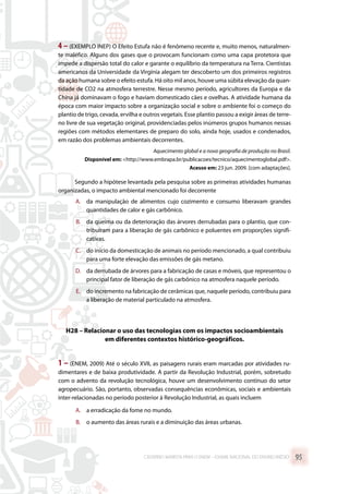 4 – (EXEMPLO INEP) O Efeito Estufa não é fenômeno recente e, muito menos, naturalmen-
te maléfico. Alguns dos gases que o provocam funcionam como uma capa protetora que
impede a dispersão total do calor e garante o equilíbrio da temperatura na Terra. Cientistas
americanos da Universidade da Virgínia alegam ter descoberto um dos primeiros registros
da ação humana sobre o efeito estufa. Há oito mil anos, houve uma súbita elevação da quan-
tidade de CO2 na atmosfera terrestre. Nesse mesmo período, agricultores da Europa e da
China já dominavam o fogo e haviam domesticado cães e ovelhas. A atividade humana da
época com maior impacto sobre a organização social e sobre o ambiente foi o começo do
plantio de trigo, cevada, ervilha e outros vegetais. Esse plantio passou a exigir áreas de terre-
no livre de sua vegetação original, providenciadas pelos inúmeros grupos humanos nessas
regiões com métodos elementares de preparo do solo, ainda hoje, usados e condenados,
em razão dos problemas ambientais decorrentes.
Aquecimento global e a nova geografia de produção no Brasil.
Disponível em: http://www.embrapa.br/publicacoes/tecnico/aquecimentoglobal.pdf.
Acesso em: 23 jun. 2009. [com adaptações].
Segundo a hipótese levantada pela pesquisa sobre as primeiras atividades humanas
organizadas, o impacto ambiental mencionado foi decorrente
A.	 da manipulação de alimentos cujo cozimento e consumo liberavam grandes
quantidades de calor e gás carbônico.
B.	 da queima ou da deterioração das árvores derrubadas para o plantio, que con-
tribuíram para a liberação de gás carbônico e poluentes em proporções signifi-
cativas.
C.	 do início da domesticação de animais no período mencionado, a qual contribuiu
para uma forte elevação das emissões de gás metano.
D.	 da derrubada de árvores para a fabricação de casas e móveis, que representou o
principal fator de liberação de gás carbônico na atmosfera naquele período.
E.	 do incremento na fabricação de cerâmicas que, naquele período, contribuiu para
a liberação de material particulado na atmosfera.
H28 – Relacionar o uso das tecnologias com os impactos socioambientais
em diferentes contextos histórico-geográficos.
1 – (ENEM, 2009) Até o século XVII, as paisagens rurais eram marcadas por atividades ru-
dimentares e de baixa produtividade. A partir da Revolução Industrial, porém, sobretudo
com o advento da revolução tecnológica, houve um desenvolvimento contínuo do setor
agropecuário. São, portanto, observadas consequências econômicas, sociais e ambientais
inter-relacionadas no período posterior à Revolução Industrial, as quais incluem
A.	 a erradicação da fome no mundo.
B.	 o aumento das áreas rurais e a diminuição das áreas urbanas.
CADERNO MARISTA PARA O ENEM – EXAME NACIONAL DO ENSINO MÉDIO 95
 