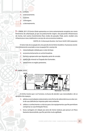 A.	 a aração.
B.	 o terraceamento.
C.	 o pousio.
D.	 a drenagem.
E.	 o desmatamento.
3 – (ENEM, 2011) O Centro-Oeste apresentou-se como extremamente receptivo aos novos
fenômenos da urbanização, já que era praticamente virgem, não possuindo infraestrutura
de monta, nem outros investimentos fixos vindos do passado. Pode, assim, receber uma
infraestrutura nova, totalmente a serviço de uma economia moderna.
SANTOS, M. A Urbanização Brasileira. São Paulo: EdUSP, 2005 [adaptado].
O texto trata da ocupação de uma parcela do território brasileiro. O processo econô-
mico diretamente associado a essa ocupação foi o avanço da
A.	 industrialização voltada para o setor de base.
B.	 economia da borracha no sul da Amazônia.
C.	 fronteira agropecuária que degradou parte do cerrado.
D.	 exploração mineral na Chapada dos Guimarães.
E.	 extrativismo na região pantaneira.
4 -(ENEM, 2010)
A tirinha mostra que o ser humano, na busca de atender suas necessidades e de se
apropriar dos espaços,
A.	 adotou a acomodação evolucionária como forma de sobrevivência ao se dar con-
ta de suas deficiências impostas pelo meio ambiente.
B.	 utilizou o conhecimento e a técnica para criar equipamentos que lhe permitiram
compensar as suas limitações físicas.
C.	 levou vantagens em relação aos seres de menor estatura, por possuir um físico
bastante desenvolvido, que lhe permitia muita agilidade.
CADERNO MARISTA PARA O ENEM – EXAME NACIONAL DO ENSINO MÉDIO 97
 