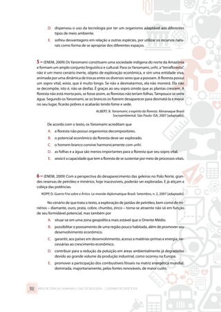 D.	 dispensou o uso da tecnologia por ter um organismo adaptável aos diferentes
tipos de meio ambiente.
E.	 sofreu desvantagens em relação a outras espécies, por utilizar os recursos natu-
rais como forma de se apropriar dos diferentes espaços.
5–(ENEM, 2009) Os Yanomami constituem uma sociedade indígena do norte da Amazônia
e formam um amplo conjunto linguístico e cultural. Para osYanomami, urihi, a“terrafloresta”,
não é um mero cenário inerte, objeto de exploração econômica, e sim uma entidade viva,
animada por uma dinâmica de trocas entre os diversos seres que a povoam. A floresta possui
um sopro vital, wixia, que é muito longo. Se não a desmatarmos, ela não morrerá. Ela não
se decompõe, isto é, não se desfaz. É graças ao seu sopro úmido que as plantas crescem. A
floresta não está morta pois, se fosse assim, as florestas não teriam folhas.Tampouco se veria
água. Segundo osYanomami, se os brancos os fizerem desaparecer para desmatá-la e morar
no seu lugar, ficarão pobres e acabarão tendo fome e sede.
ALBERT, B. Yanomami, o espírito da floresta. Almanaque Brasil
Socioambiental. São Paulo: ISA, 2007 [adaptado].
De acordo com o texto, os Yanomami acreditam que
A.	 a floresta não possui organismos decompositores.
B.	 o potencial econômico da floresta deve ser explorado.
C.	 o homem branco convive harmonicamente com urihi.
D.	 as folhas e a água são menos importantes para a floresta que seu sopro vital.
E.	 wixiaé a capacidade que tem a floresta de se sustentar por meio de processos vitais.
6 –(ENEM, 2009) Com a perspectiva do desaparecimento das geleiras no Polo Norte, gran-
des reservas de petróleo e minérios, hoje inacessíveis, poderão ser exploradas. E já atiçam a
cobiça das potências.
KOPP, D. Guerra Fria sobre o Ártico. Le monde diplomatique Brasil. Setembro, n. 2, 2007 [adaptado].
No cenário de que trata o texto, a exploração de jazidas de petróleo, bem como de mi-
nérios – diamante, ouro, prata, cobre, chumbo, zinco – torna-se atraente não só em função
de seu formidável potencial, mas também por
A.	 situar-se em uma zona geopolítica mais estável que o Oriente Médio.
B.	 possibilitar o povoamento de uma região pouco habitada, além de promover seu
desenvolvimento econômico.
C.	 garantir, aos países em desenvolvimento, acesso a matérias-primas e energia, ne-
cessárias ao crescimento econômico.
D.	 contribuir para a redução da poluição em áreas ambientalmente já degradadas
devido ao grande volume da produção industrial, como ocorreu na Europa.
E.	 promover a participação dos combustíveis fósseis na matriz energética mundial,
dominada, majoritariamente, pelas fontes renováveis, de maior custo.
ÁREA DE CIÊNCIAS HUMANAS E SUAS TECNOLOGIAS – CADERNO DE EXERCÍCIOS	98
 