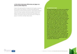 CADERNO DE ATIVIDADES DE EDUCAÇÃO PARA SUSTENTABILIDADE 10
c) Há vários interesses diferentes em jogo e os
alunos estão dispersos
Hoje em dia, dada à grande circulação de informações, as pessoas
são, em geral muito dispersas. Os alunos são especialmente
sensíveis aos inúmeros estímulos de fora. Todo professor deveria,
antes de começar qualquer aula, reservar alguns minutos para
ajudar os alunos a tomarem consciência de onde estão e a se
acalmar. Há inúmeros exercícios para harmonizar a energia do
grupo e concentrar a atenção. Veja ao lado:
EU GOSTO DE VOCÊ
Os alunos devem fazer um círculo com as cadeiras
e se sentar, um aluno fica de pé sem cadeira, ou
seja, haverá uma cadeira a menos. Este aluno
em pé deve escolher outro aluno, se aproximar
e dizer a frase: eu gosto de você! A outra pessoa
pergunta: por quê? E a resposta deve ser baseada
em alguma característica do corpo humano, por
exemplo: porque você tem cabelo! Neste momento
todos os alunos que possuem esta característica
devem trocar de lugar, aleatoriamente. Depois
da “correria” uma pessoa vai ficar sem cadeira
(já que tem uma cadeira a menos), e esta pessoa
se aproxima de outra e faz a fala novamente.
Alguns pontos importantes a serem observados
nesta atividade: é legal explicar para os alunos
que as características devem ser as mais gerais
possíveis porque assim um grande número de
pessoas troca de lugar (alguns exemplos: porque
você tem nariz, porque você é um ser humano,
porque você está de tênis, etc); cuidado para não
enfatizar características que causem algum tipo
de constrangimento para os alunos; para iniciar
a atividade é legal que o professor inicie e dê o
exemplo das características.
 