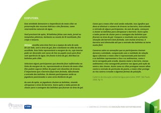 CADERNO DE ATIVIDADES DE EDUCAÇÃO PARA SUSTENTABILIDADE 101
ECOFUTEBOL
Esta atividade demonstra a importância da mata ciliar na
preservação dos recursos hídricos e das florestas, como
reservatórios naturais de água.
Você precisará de apito, 30 bolinhas feitas com meia, jornal ou
tampinhas plásticas, barbante ou novelo de lã reutilizado, fita
crepe e tesoura.
Método: escolha uma área livre ou o espaço da sala de aula.
De um lado, será a área do gol, fixe o barbante no chão da área
escolhida. Esta linha representará a margem do rio, cujo interior
pode ser decorado com sacos de lixo ou papéis azuis para ficar
com aparência de água. Em frente à área do gol, distribua as
bolinhas pelo chão.
Selecione alguns participantes que deverão ficar enfileirados na
linha da margem do rio, representando as árvores da mata ciliar.
Eles podem segurar folhas de papel com desenhos de árvores.
É importante que a barreira fique bem fechada, dificultando
a entrada das bolinhas. Os demais participantes serão os
jogadores posicionados a uma certa distância do gol.
Ao som do apito, os jogadores chutam as bolinhas, visando
ultrapassar a área da barreira. Outro apito e todos param de
chutar para a contagem das bolinhas que ficaram na área do gol.
Conte que a mata ciliar está sendo reduzida. Isso significa que
deve-se diminuir o número de árvores na barreira, intercalando
a retirada de alguns participantes. Ao som do apito, começam
a chutar as bolinhas para ultrapassar a barreira. Outro apito
e todos param de chutar para a contagem das bolinhas que
ficaram na área do gol. Compare o resultado com a primeira
situação (da barreira bem fechada, com muitas árvores). A
barreira será diminuída até que a entrada das bolinhas se torne
muito fácil.
Converse sobre as sensações que os participantes tiveram
durante a atividade, comparando com a realidade da relação
água e floresta: a mata ciliar é representada pela barreira
e as bolinhas representam o lixo e os sedimentos, como a
terra carregada pela erosão. Quanto maior a barreira, menos
sedimentos e lixo conseguirão penetrar nas águas pela ação do
vento e das chuvas. Assim como os cílios protegem nossos olhos
contra a entrada de partículas de poeira, a mata ciliar protege
os rios contra a erosão e algumas formas de poluição.
Caderno de educação ambiental água para todos, WWF. São Paulo.
2006, Pg 16
 