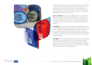 CADERNO DE ATIVIDADES DE EDUCAÇÃO PARA SUSTENTABILIDADE 104
área disponível, prolonga a vida útil do aterro e ao mesmo tempo propicia
a firmeza do terreno, possibilitando seu uso futuro para outros fins. A
distância mínima entre um aterro sanitário e um curso de água deve
ser de 400 (quatrocentos) metros. Quando um aterro sanitário recebe a
quantidade máxima de resíduos para qual foi projetado, é desativado, e
outra área deve ser definida para tal uso.
Aterro controlado - os resíduos são depositados no solo e recobertos
por uma camada de material inerte, geralmente terra ou entulho. Não
há impermeabilização da base do solo nem tratamento dos gases ou do
chorume – líquido que se forma a partir da decomposição dos materiais
que compõem o lixo. Essa técnica reduz o impacto, mas não resolve o
problema.
Incineração - é a queima dos resíduos em alta temperatura, geralmente
acima de 900 (novecentos) graus centígrados. É um método de alto custo
devido à utilização de equipamentos especiais. Ele destrói bactérias e
vírus, mas exige supervisão constante, além de produzir cinzas tóxicas
que devem ser depositadas em aterros especiais. Alguns metais pesados
resistem à combustão. As cinzas restantes correspondem a 25% do peso
do depósito inicial.
Reciclagem - é a utilização de produtos descartados como matéria-prima
para a fabricação de novos produtos. Para que os produtos recicláveis
sejam de fato encaminhados às usinas e/ou indústrias de reciclagem,
devemos separar nosso lixo e descartá-lo de forma seletiva. A reciclagem
integral transforma o material descartado no mesmo produto de origem,
em produtos similares ou em novos produtos.
 