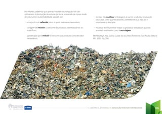 CADERNO DE ATIVIDADES DE EDUCAÇÃO PARA SUSTENTABILIDADE 105
No entanto, sabemos que apenas medidas tecnológicas não são
suficientes. A diminuição do volume de lixo e a reversão de nosso modo
de vida rumo à sustentabilidade passam por:
• uma profunda reflexão sobre o que é realmente necessário;
• coragem de recusar o consumo de produtos desnecessários ou
supérfluos;
• ponderação para reduzir o consumo dos produtos considerados
necessários;
• decisão de reutilizar embalagens e outros produtos, renovando
seus usos tanto quanto possível, aumentando sua vida útil e
retardando o descarte;
• iniciativa de encaminhar todos os produtos utilizados e quando
possível, reutilizados, para a reciclagem.
MENDONÇA, Rita. Como Cuidar do seu Meio Ambiente. São Paulo: Editora
BEI, 2003. Pg. 206
 