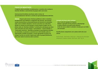 CADERNO DE ATIVIDADES DE EDUCAÇÃO PARA SUSTENTABILIDADE 108
FRASES DE INQUIETAÇÃO
O objetivo desta atividade é problematizar a temática dos resíduos e
levantar dúvidas e controvérsias do grupo sobre este tema.
Você precisará de fichas com frases sobre o tema, de
aproximadamente 10x15cm e cartelas de aproximadamente 30x15cm.
Método: Prepare pelo menos 10 frases polêmicas sobre a temática.
Escolha frases que habitam o imaginário das pessoas, que possam
revelar preconceitos ou desconhecimento do assunto ou conclusões
tidas como verdades absolutas. Escreva uma frase em cada ficha.
Divida as crianças em até 8 grupos e assim prepare 8 jogos com 10
fichas cada um. Distribua também 1 cartela para cada grupo que deve
estar marcada com três campos: “concordamos”, “temos dúvidas” e
“muito pelo contrário”. Reunidos em grupos os participantes decidem
se concordam, se pensam o contrário ou se têm dúvidas sobre as
informações contidas nas fichas, e assim agrupando as frases nos
campos escritos na cartela. Depois que todos os grupos finalizarem,
abra uma roda de conversa sobre as frases.
Exemplos de frases sobre resíduos:
• Lixo é coisa de equipes de limpeza.
• Reduzir a geração de lixo promove o desemprego.
• A coleta seletiva arrecada muito dinheiro.
• O lixo da nossa cidade é coletado e levado para um lixão
do município.
Escolha frases compatíveis com a faixa etária dos seus
alunos.
Da Pá Virada – Revirando o tema lixo – Vivências em educação
ambiental e resíduos sólidos. São Paulo. 2007. Pg 34
 