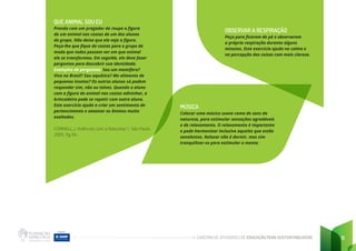 CADERNO DE ATIVIDADES DE EDUCAÇÃO PARA SUSTENTABILIDADE 11
QUE ANIMAL SOU EU
Prenda com um pregador de roupa a figura
de um animal nas costas de um dos alunos
do grupo. Não deixe que ele veja a figura.
Peça-lhe que fique de costas para o grupo de
modo que todos possam ver em que animal
ele se transformou. Em seguida, ele deve fazer
perguntas para descobrir sua identidade.
Exemplos de perguntas: Sou um mamífero?
Vivo no Brasil? Sou aquático? Me alimento de
pequenos insetos? Os outros alunos só podem
responder sim, não ou talvez. Quando o aluno
com a figura do animal nas costas adivinhar, a
brincadeira pode se repetir com outro aluno.
Este exercício ajuda a criar um sentimento de
pertencimento e amainar os ânimos muito
exaltados.
CORNELL, J. Vivências com a Natureza 1. São Paulo.
2005. Pg 94.
OBSERVAR A RESPIRAÇÃO
Peça para ficarem de pé e observarem
a própria respiração durante alguns
minutos. Este exercício ajuda na calma e
na percepção das coisas com mais clareza.
MÚSICA
Colocar uma música suave como de sons da
natureza, para estimular sensações agradáveis
e de relaxamento. O relaxamento é importante
e pode harmonizar inclusive aqueles que estão
sonolentos. Relaxar não é dormir, mas sim
tranquilizar-se para estimular a mente.
 