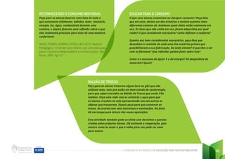 CADERNO DE ATIVIDADES DE EDUCAÇÃO PARA SUSTENTABILIDADE 112
RECONHECENDO O CONSUMO INDIVIDUAL
Peça para os alunos fazerem uma lista de tudo o
que consomem (alimentos, bebidas, lazer, vestuário,
energia, luz, água, combustível) durante uma
semana, e depois fazerem uma reflexão sobre o que
eles realmente precisam para viver de uma maneira
confortável.
ADUE, TORRES, ZERBINI, PISTELLI & CLEC’H. Material
Pedagógico - Entender para Intervir: por uma educação
para o Consumo Responsável e o Comércio Justo. São
Paulo. 2005. Pg 127
EDUCAR PARA O CONSUMO
O que seus alunos consomem ou desejam consumir? Peça-lhes
que em casa, abram um dos armários e contem quantos itens
diferentes existem ali. Analisem quais deles estão realmente em
uso. Os itens que não estão em uso, foram adquiridos por qual
razão? O que consideram necessário? Como definem o conforto?
Quanto aos bens considerados necessários, peça-lhes que
desenhem o caminho de cada uma das matérias primas que
possibilitaram a sua fabricação. De onde vieram? O que têm a ver
com as florestas? Que reflexões podem fazer sobre isso?
Como é o consumo da água? E o de energia? Há desperdício de
materiais? Quais?
BALCÃO DE TROCAS
Peça para os alunos trazerem algum livro ou gibi que não
utilizem mais, mas que estão em bom estado de conservação,
para que sejam trocados no Balcão de Trocas que vocês irão
realizar. Faça uma roda com as carteiras e peça para que
os alunos circulem na sala apresentando uns aos outros os
objetos que trouxeram. Depois peça para que comecem as
trocas, de acordo com seus interesses e motivações. No final,
dê um tempo para leitura das novas aquisições.
Esta atividade também pode ser feita com desenhos e poesias
criados pelos próprios alunos. Ela estimula a cooperação, pois
mostra como às vezes o que é velho para uns pode ser novo
para outros.
 